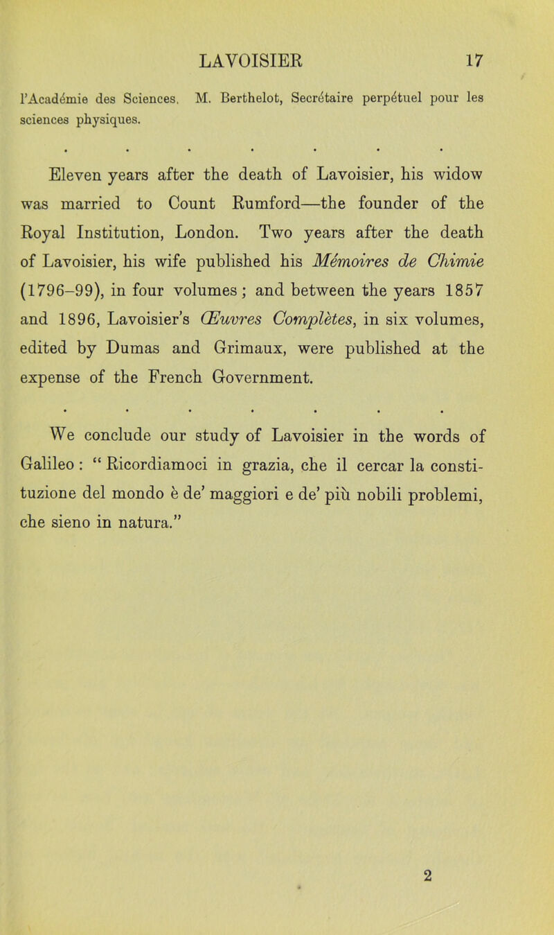 I’Acad^mie des Sciences. M. Berthelot, Secri^taire perp4tuel pour les sciences physiques. Eleven years after the death of Lavoisier, his widow was married to Count Rumford—the founder of the Royal Institution, London. Two years after the death of Lavoisier, his wife published his Memoires de Chimie (1796-99), in four volumes; and between the years 1857 and 1896, Lavoisier’s (Euvres Completes, in six volumes, edited by Dumas and Grimaux, were published at the expense of the French Government. • •••••• We conclude our study of Lavoisier in the words of Galileo: “ Ricordiamoci in grazia, che il cercar la consti- tuzione del mondo e de’ maggiori e de’ pih nobili problem!, che sieno in natura.” 2