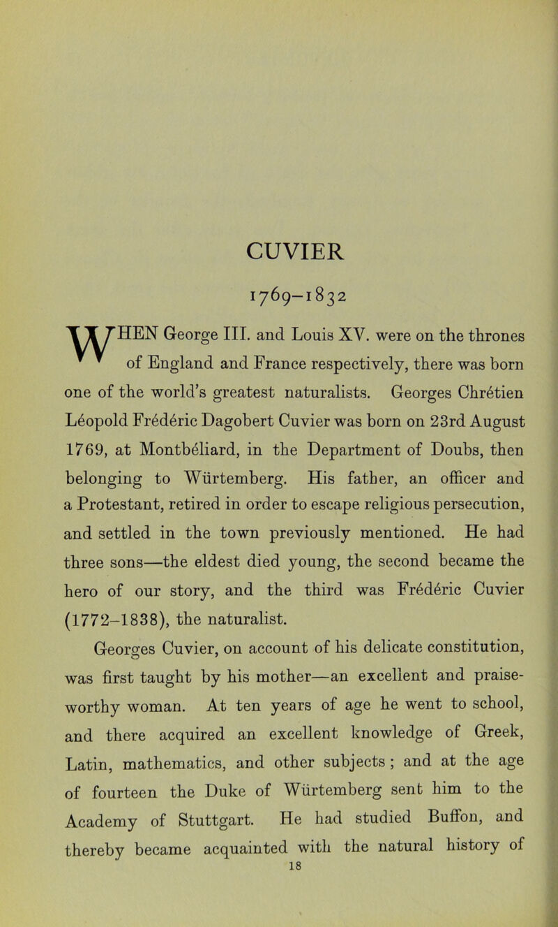 CUVIER 1769-1832 XT THEN George III. and Louis XV. were on the thrones * * of England and France respectively, there was born one of the world’s greatest naturalists. Georges Chretien Leopold Fr6d6ric Dagobert Cuvier was born on 23rd August 1769, at Montb^liard, in the Department of Doubs, then belonging to Wiirtemberg. His father, an officer and a Protestant, retired in order to escape religious persecution, and settled in the town previously mentioned. He had three sons—the eldest died young, the second became the hero of our story, and the third was Fr6d4ric Cuvier (1772-1838), the naturalist. Georges Cuvier, on account of his delicate constitution, was first taught by his mother—an excellent and praise- worthy woman. At ten years of age he went to school, and there acquired an excellent knowledge of Greek, Latin, mathematics, and other subjects ; and at the age of fourteen the Duke of Wtirtemberg sent him to the Academy of Stuttgart. He had studied Buffon, and thereby became acquainted with the natural history of