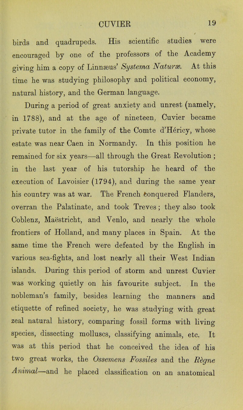 birds and quadrupeds. His scientific studies were encouraged by one of the professors of the Academy giving him a copy of Linnaeus’ Systcmd NatuTSB. At this time he was studying philosophy and political economy, natural history, and the German language. During a period of great anxiety and unrest (namely, in 1788), and at the age of nineteen, Cuvier became private tutor in the family of the Comte d’H6ricy, whose estate was near Caen in Normandy. In this position he remained for six years—all through the Great Revolution ; in the last year of his tutorship he heard of the execution of Lavoisier (1794), and during the same year his country was at war. The French feonquered Flanders, overran the Palatinate, and took Treves; they also took Coblenz, Maestricht, and Venlo, and nearly the whole frontiers of Holland, and many places in Spain. At the same time the French were defeated by the English in various sea-fights, and lost nearly all their West Indian islands. During this period of storm and unrest Cuvier was working quietly on his favourite subject. In the nobleman’s family, besides learning the manners and etiquette of refined society, he was studying with great zeal natural history, comparing fossil forms with living species, dissecting molluscs, classifying animals, etc. It was at this period that he conceived the idea of his two great works, the Ossemens Fossiles and the Rhgne Animal—and he placed classification on an anatomical