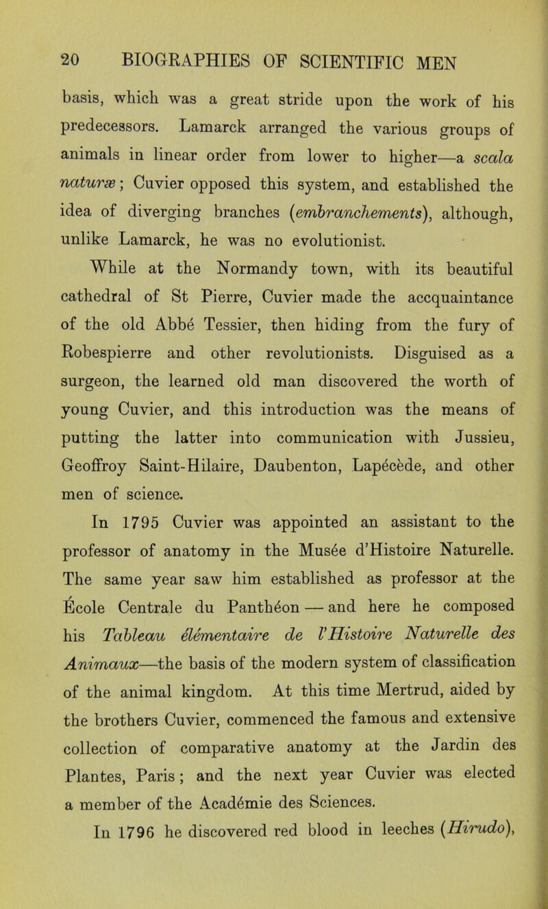 basis, which was a great stride upon the work of his predecessors. Lamarck arranged the various groups of animals in linear order from lower to higher—a scala naturae; Cuvier opposed this system, and established the idea of diverging branches {embranchements), although, unlike Lamarck, he was no evolutionist. While at the Normandy town, with its beautiful cathedral of St Pierre, Cuvier made the accquaintance of the old Abb4 Tessier, then hiding from the fury of Robespierre and other revolutionists. Disguised as a surgeon, the learned old man discovered the worth of young Cuvier, and this introduction was the means of putting the latter into communication with Jussieu, Geoffroy Saint-Hilaire, Daubenton, Lap^cede, and other men of science. In 1795 Cuvier was appointed an assistant to the professor of anatomy in the Mus4e d’Histoire Naturelle. The same year saw him established as professor at the Ecole Centrale du Pantheon — and here he composed his Tableau elementaire de VHistoire Naturelle des Animaux—the basis of the modern system of classification of the animal kingdom. At this time Mertrud, aided by the brothers Cuvier, commenced the famous and extensive collection of comparative anatomy at the Jardin des Plantes, Paris; and the next year Cuvier was elected a member of the Academic des Sciences. In 1796 he discovered red blood in leeches (Hirudo)^