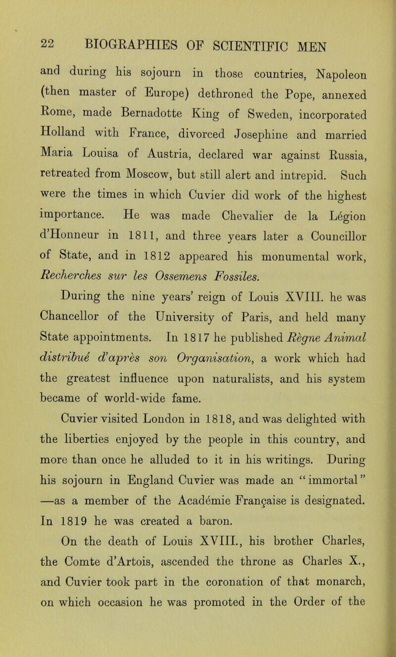and during his sojourn in those countries, Napoleon (then master of Europe) dethroned the Pope, annexed Rome, made Bernadotte King of Sweden, incorporated Holland with France, divorced Josephine and married Maria Louisa of Austria, declared war against Russia, retreated from Moscow, but still alert and intrepid. Such were the times in which Cuvier did work of the highest importance. He was made Chevalier de la Legion d’Honneur in 1811, and three years later a Councillor of State, and in 1812 appeared his monumental work, Recherches sur les Ossemens Fossiles. During the nine years’ reign of Louis XVIII. he was Chancellor of the University of Paris, and held many State appointments. In 1817 he published-Rep'ne HmmaZ distribue d’apres son Organisation, a work which had the greatest influence upon naturalists, and his system became of world-wide fame. Cuvier visited London in 1818, and was delighted with the liberties enjoyed by the people in this country, and more than once he alluded to it in his writings. During his sojourn in England Cuvier was made an “immortal” —as a member of the Acad4mie Fran§aise is designated. In 1819 he was created a baron. On the death of Louis XVIIL, his brother Charles, the Comte d’Artois, ascended the throne as Charles X., and Cuvier took part in the coronation of that monarch, on which occasion he was promoted in the Order of the