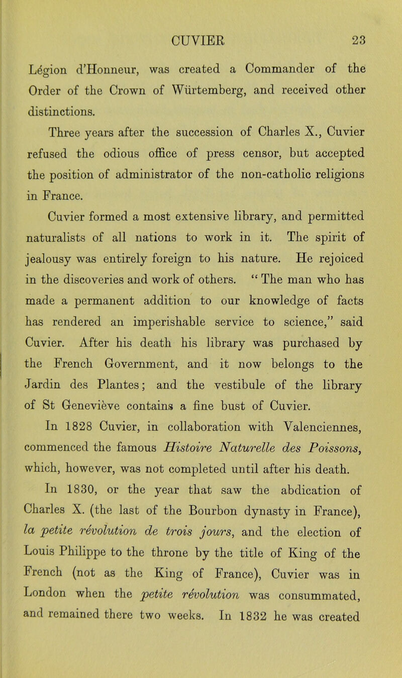 L^sfion d’Honneur, was created a Commander of the Order of the Crown of Wiirtemberg, and received other distinctions. Three years after the succession of Charles X,, Cuvier refused the odious office of press censor, but accepted the position of administrator of the non-catholic religions in France. Cuvier formed a most extensive library, and permitted naturalists of all nations to work in it. The spirit of jealousy was entirely foreign to his nature. He rejoiced in the discoveries and work of others. “ The man who has made a permanent addition to our knowledge of facts has rendered an imperishable service to science,” said Cuvier. After his death his library was purchased by the French Government, and it now belongs to the Jardin des Plantes; and the vestibule of the library of St Genevieve contains a fine bust of Cuvier. In 1828 Cuvier, in collaboration with Valenciennes, commenced the famous Histoire Naturelle des Poissons, which, however, was not completed until after his death. In 1830, or the year that saw the abdication of Charles X. (the last of the Bourbon dynasty in France), la petite revolution de trois jours, and the election of Louis Philippe to the throne by the title of King of the French (not as the King of France), Cuvier was in London when the petite revolution was consummated, and remained there two weeks. In 1832 he was created