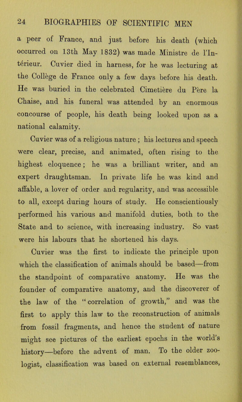 a peer of France, and just before his death (which occurred on 13th May 1832) was made Ministre de I’ln- t^rieur. Cuvier died in harness, for he was lecturing at the College de France only a few days before his death. He was buried in the celebrated Cimetiere du Pere la Chaise, and his funeral was attended by an enormous concourse of people, his death being looked upon as a national calamity. Cuvier was of a religious nature ; his lectures and speech were clear, precise, and animated, often rising to the highest eloquence; he was a brilliant writer, and an expert draughtsman. In private life he was kind and affable, a lover of order and regularity, and was accessible to all, except during hours of study. He conscientiously performed his various and manifold duties, both to the State and to science, with increasing industry. So vast were his labours that he shortened his days. Cuvier was the first to indicate the principle upon which the classification of animals should be based—from the standpoint of comparative anatomy. He was the founder of comparative anatomy, and the discoverer of the law of the “ correlation of growth,” and was the first to apply this law to the reconstruction of animals from fossil fragments, and hence the student of nature might see pictures of the earliest epochs in the world’s history—before the advent of man. To the older zoo- logist, classification was based on external resemblances.