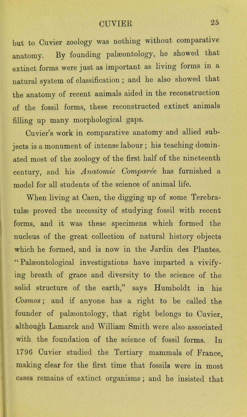 but to Cuvier zoology was nothing without comparative anatomy. By founding palaeontology, he showed that extinct forms were just as important as living forms in a natural system of classification; and he also showed that the anatomy of recent animals aided in the reconstruction of the fossil forms, these reconstructed extinct animals filling up many morphological gaps. Cuvier s work in comparative anatomy and allied sub- jects is a monument of intense labour ; his teaching domin- ated most of the zoology of the first half of the nineteenth century, and his Anatomie Comparee has furnished a model for all students of the science of animal life. When living at Caen, the digging up of some Terebra- tulse proved the necessity of studying fossil with recent forms, and it was these specimens which formed the nucleus of the great collection of natural history objects which he formed, and is now in the Jardin des Plantes. “ Palaeontological investigations have imparted a vivify- ing breath of grace and diversity to the science of the solid structure of the earth,” says Humboldt in his Cosmos; and if anyone has a right to be called the founder of palaeontology, that right belongs to Cuvier, although Lamarck and William Smith were also associated with the foundation of the science of fossil forms. In 1796 Cuvier studied the Tertiary mammals of France, making clear for the first time that fossils were in most cases remains of extinct organisms; and he insisted that