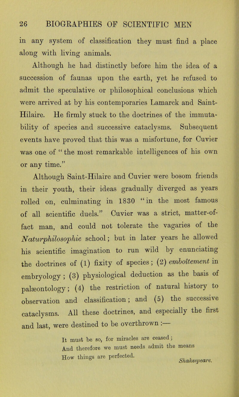 in any system of classification they must find a place along with living animals. Although he had distinctly before him the idea of a succession of faunas upon the earth, yet he refused to admit the speculative or philosophical conclusions which were arrived at by his contemporaries Lamarck and Saint- Hilaire. He firmly stuck to the doctrines of the immuta- bility of species and successive cataclysms. Subsequent events have proved that this was a misfortune, for Cuvier was one of “ the most remarkable intelligences of his own or any time.” Although Saint-Hilaire and Cuvier were bosom friends in their youth, their ideas gradually diverged as years rolled on, culminating in 1830 “in the most famous of all scientific duels.” Cuvier was a strict, matter-of- fact man, and could not tolerate the vagaries of the Naturphilosophie school; but in later years he allowed his scientific imagination to run wild by enunciating the doctrines of (l) fixity of species; (2) emboUement in embryology ; (3) physiological deduction as the basis of palaeontology; (4) the restriction of natural history to observation and classification; and (5) the successive cataclysms. All these doctrines, and especially the first and last, were destined to be overthrown : It must be so, for miracles are ceased; And therefore we must needs admit the means How things are perfected. Shakespeare.