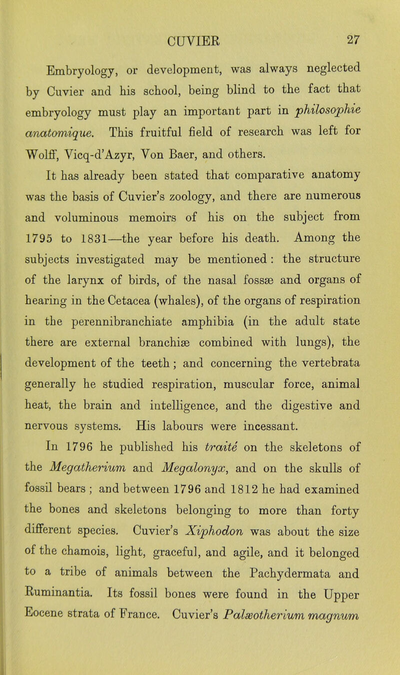 Embryology, or development, was always neglected by Cuvier and his school, being blind to the fact that embryology must play an important part in philosophic anatomique. This fruitful field of research was left for WolfiF, Vicq-d’Azyr, Von Baer, and others. It has already been stated that comparative anatomy was the basis of Cuvier s zoology, and there are numerous and voluminous memoirs of his on the subject from 1795 to 1831—the year before his death. Among the subjects investigated may be mentioned: the structure of the larynx of birds, of the nasal fossae and organs of hearing in the Cetacea (whales), of the organs of respiration in the perennibranchiate amphibia (in the adult state there are external branchiae combined with lungs), the development of the teeth; and concerning the vertebrata generally he studied respiration, muscular force, animal heat, the brain and intelligence, and the digestive and nervous systems. His labours were incessant. In 1796 he published his traite on the skeletons of the Megatherium and Megalonyx, and on the skulls of fossil bears ; and between 1796 and 1812 he had examined the bones and skeletons belonging to more than forty different species. Cuvier’s Xiphodon was about the size of the chamois, light, graceful, and agile, and it belonged to a tribe of animals between the Pachydermata and Ruminantia. Its fossil bones were found in the Upper Eocene strata of France. Cuvier’s Palseotherium magnum