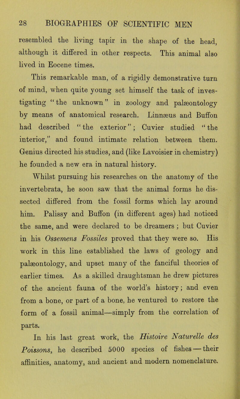 resembled the living tapir in the shape of the head, although it differed in other respects. This animal also lived in Eocene times. This remarkable man, of a rigidly demonstrative turn of mind, when quite young set himself the task of inves- tigating “the unknown” in zoology and palaeontology by means of anatomical research. Linnaeus and Buffon had described “the exterior”; Cuvier studied “the interior,” and found intimate relation between them. Genius directed his studies, and (like Lavoisier in chemistry) he founded a new era in natural history. Whilst pursuing his researches on the anatomy of the invertebrata, he soon saw that the animal forms he dis- sected differed from the fossil forms which lay around him. Palissy and Buffon (in different ages) had noticed the same, and were declared to be dreamers ; but Cuvier in his Ossemens Fossiles proved that they were so. His work in this line established the laws of geology and palaeontology, and upset many of the fanciful theories of earlier times. As a skilled draughtsman he drew pictures of the ancient fauna of the world’s history; and even from a bone, or part of a bone, he ventured to restore the form of a fossil animal—simply from the correlation of parts. In his last great work, the Histoire Naturelle des Poissons, he described 5000 species of fishes — their affinities, anatomy, and ancient and modern nomenclature.