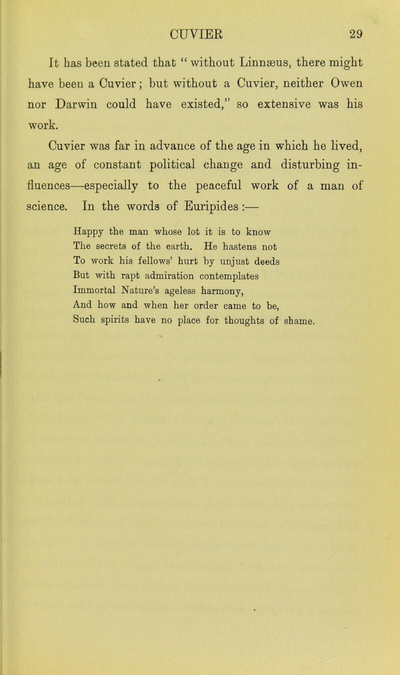It has been stated that “ without Linnseus, there might have been a Cuvier; but without a Cuvier, neither Owen nor Darwin could have existed,” so extensive was his work. Cuvier was far in advance of the age in which he lived, an age of constant political change and disturbing in- fluences—especially to the peaceful work of a man of science. In the words of Euripides :— Happy the man whose lot it is to know The secrets of the earth. He hastens not To work his fellows’ hurt by unjust deeds But with rapt admiration contemplates Immortal Nature’s ageless harmony, And how and when her order came to be, Such spirits have no place for thoughts of shame.