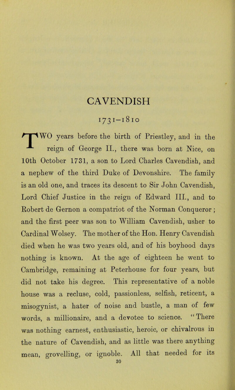 CAVENDISH 173i-i810 ^T^WO years before tbe birth of Priestley, and in the ^ reign of George II., there was born at Nice, on 10th October 1731, a son to Lord Charles Cavendish, and a nephew of the third Duke of Devonshire. The family is an old one, and traces its descent to Sir John Cavendish, Lord Chief Justice in the reign of Edward III., and to Robert de Gernon a compatriot of the Norman Conqueror ; and the first peer was son to William Cavendish, usher to Cardinal Wolsey. The mother of the Hon. Henry Cavendish died when he was two years old, and of his boyhood days nothing is known. At the age of eighteen he went to Cambridge, remaining at Peterhouse for four years, but did not take his degree. This representative of a noble house was a recluse, cold, passionless, selfish, reticent, a misogynist, a hater of noise and bustle, a man of few words, a millionaire, and a devotee to science. “ There was nothing earnest, enthusiastic, heroic, or chivalrous in the nature of Cavendish, and as little was there anything mean, grovelling, or ignoble. All that needed for its