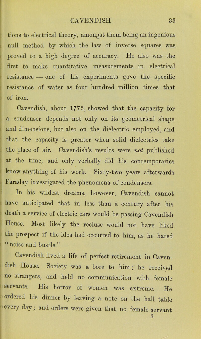 i tions to electrical theory, amongst them being an ingenious I null method by which the law of inverse squares was ( proved to a high degree of accuracy. He also was the ! first to make quantitative measurements in electrical ) resistance — one of his experiments gave the specific 3 resistance of water as four hundred million times that [ of iron. Cavendish, about 1775, showed that the capacity for a condenser depends not only on its geometrical shape 3 and dimensions, but also on the dielectric employed, and : that the capacity is greater when solid dielectrics take ; the place of air. Cavendish’s results were not published . at the time, and only verbally did his contemporaries ! know anything of his work. Sixty-two years afterwards - Faraday investigated the phenomena of condensers. In his wildest dreams, however, Cavendish cannot 1 have anticipated that in less than a century after his ‘ death a service of electric cars would be passing Cavendish ' House. Most likely the recluse would not have liked the prospect if the idea had occurred to him, as he hated I “ noise and bustle.” Cavendish lived a life of perfect retirement in Caven- : dish House. Society was a bore to him; he received ' no strangers, and held no communication with female I servants. His horror of women was extreme. He ' ordered his dinner by leaving a note on the hall table t every day; and orders were given that no female servant 3