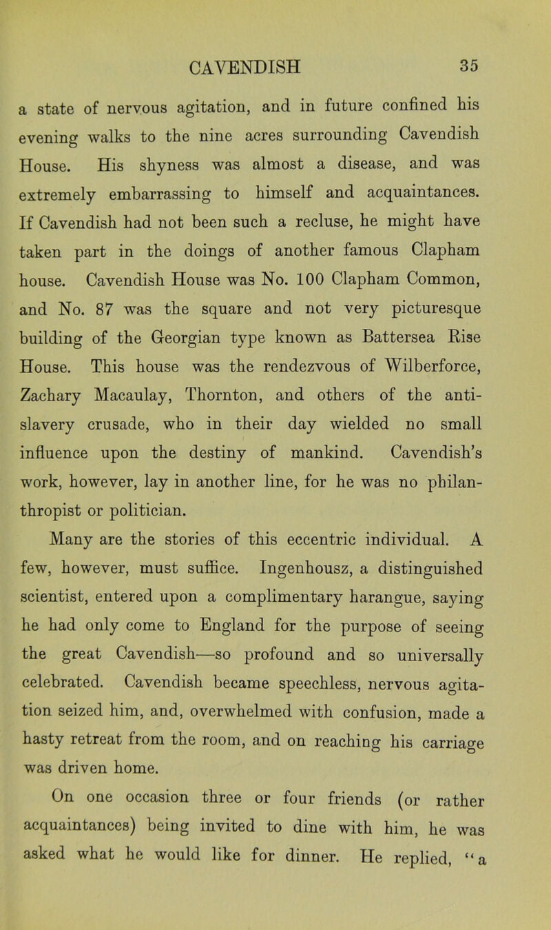 a state of nervous agitation, and in future confined his evening walks to the nine acres surrounding Cavendish House. His shyness was almost a disease, and was extremely embarrassing to himself and acquaintances. If Cavendish had not been such a recluse, he might have taken part in the doings of another famous Clapham house. Cavendish House was No. 100 Clapham Common, and No. 87 was the square and not very picturesque building of the Georgian type known as Battersea Eise House. This house was the rendezvous of Wilberforce, Zachary Macaulay, Thornton, and others of the anti- slavery crusade, who in their day wielded no small influence upon the destiny of mankind. Cavendish’s work, however, lay in another line, for he was no philan- thropist or politician. Many are the stories of this eccentric individual. A few, however, must suffice. Ingenhousz, a distinguished scientist, entered upon a complimentary harangue, saying he had only come to England for the purpose of seeing the great Cavendish—so profound and so universally celebrated. Cavendish became speechless, nervous agita- tion seized him, and, overwhelmed with confusion, made a hasty retreat from the room, and on reaching his carriage was driven home. On one occasion three or four friends (or rather acquaintances) being invited to dine with him, he was asked what he would like for dinner. He replied, “a