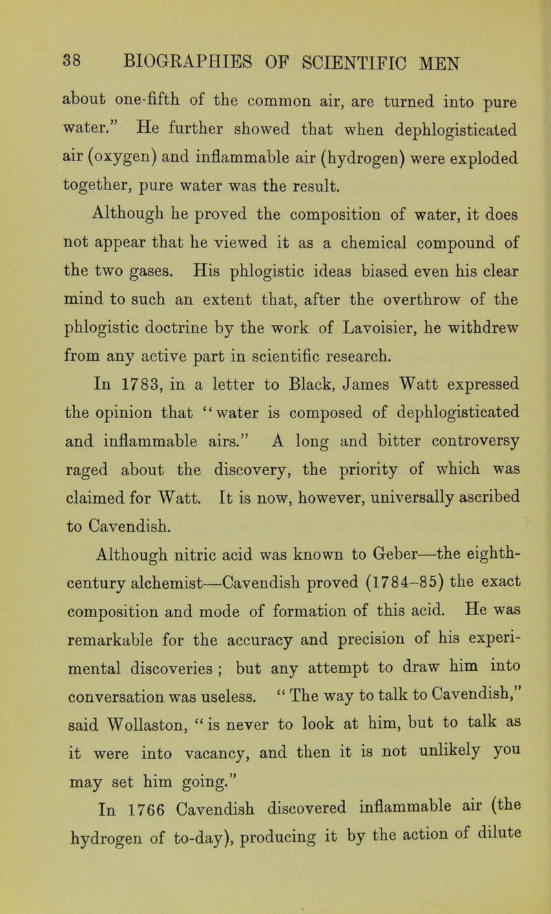 about one-fifth of the common air, are turned into pure water.” He further showed that when dephlogisticated air (oxygen) and inflammable air (hydrogen) were exploded together, pure water was the result. Although he proved the composition of water, it does not appear that he viewed it as a chemical compound of the two gases. His phlogistic ideas biased even his clear mind to such an extent that, after the overthrow of the phlogistic doctrine by the work of Lavoisier, he withdrew from any active part in scientific research. In 1783, in a letter to Black, James Watt expressed the opinion that ‘ ‘ water is composed of dephlogisticated and inflammable airs.” A long and bitter controversy raged about the discovery, the priority of which was claimed for Watt. It is now, however, universally ascribed to Cavendish. Although nitric acid was known to Geber—the eighth- century alchemist—Cavendish proved (1784-85) the exact composition and mode of formation of this acid. He was remarkable for the accuracy and precision of his experi- mental discoveries ; but any attempt to draw him into conversation was useless. “ The way to talk to Cavendish,’ said Wollaston, “is never to look at him, but to talk as it were into vacancy, and then it is not unlikely you may set him going.” In 1766 Cavendish discovered inflammable air (the hydrogen of to-day), producing it by the action of dilute