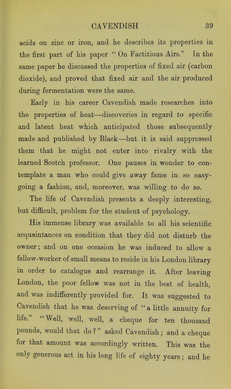 acids on zinc or iron, and he describes its properties in the first part of his paper “ On Factitious Airs.” In the same paper he discussed the properties of fixed air (carbon dioxide), and proved that fixed air and the air produced during fermentation were the same. Early in his career Cavendish made researches into the properties of heat—discoveries in regard to specific and latent heat which anticipated those subsequently made and published by Black—but it is said suppressed them that he might not enter into rivalry with the learned Scotch professor. One pauses in wonder to con- template a man who could give away fame in so easy- going a fashion, and, moreover, was willing to do so. The life of Cavendish presents a deeply interesting, but difi&cult, problem for the student of psychology. His immense library was available to all his scientific acquaintances on condition that they did not disturb the owner; and on one occasion he was induced to allow a fellow-worker of small means to reside in his London library in order to catalogue and rearrange it. After leaving London, the poor fellow was not in the best of health, and was indifferently provided for. It was suggested to Cavendish that he was deserving of “a little annuity for life.” “Well, well, well, a cheque for ten thousand pounds, would that do ? ” asked Cavendish ; and a cheque for that amount was accordingly written. This was the only generous act in his long life of eighty years ; and he
