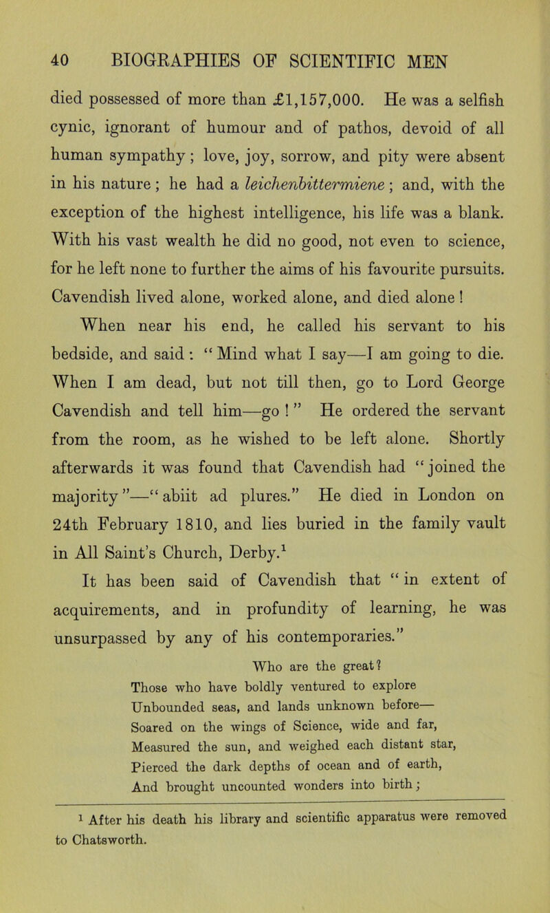 died possessed of more than £1,157,000. He was a selfish cynic, ignorant of humour and of pathos, devoid of all human sympathy; love, joy, sorrow, and pity were absent in his nature; he had a leichenbittermiene; and, with the exception of the highest intelligence, his life was a blank. With his vast wealth he did no good, not even to science, for he left none to further the aims of his favourite pursuits. Cavendish lived alone, worked alone, and died alone! When near his end, he called his servant to his bedside, and said ; “ Mind what I say—I am going to die. When I am dead, but not till then, go to Lord George Cavendish and tell him—go ! ” He ordered the servant from the room, as he wished to be left alone. Shortly afterwards it was found that Cavendish had “ joined the majority”—“ abiit ad plures.” He died in London on 24th February 1810, and lies buried in the family vault in All Saint’s Church, Derby.^ It has been said of Cavendish that “ in extent of acquirements, and in profundity of learning, he was unsurpassed by any of his contemporaries.” Who are the great? Those who have boldly ventured to explore Unbounded seas, and lands unknown before— Soared on the wings of Science, wide and far. Measured the sun, and weighed each distant star. Pierced the dark depths of ocean and of earth, And brought uncounted wonders into birth; ^ After his death his library and scientific apparatus were removed to Chatsworth.