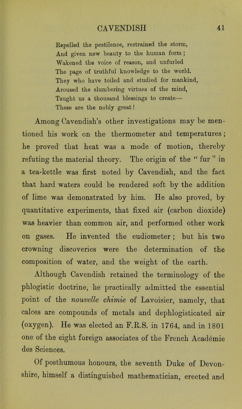 Repelled the pestilence, restrained the storm, And given new beauty to the human form; Wakened the voice of reason, and unfurled The page of truthful knowledge to the world. They who have toiled and studied for mankind, Aroused the slumbering virtues of the mind. Taught us a thousand blessings to create— These are the nobly great! Among Cavendish’s other investigations may be men- tioned his work on the thermometer and temperatures ; he proved that heat was a mode of motion, thereby refuting the material theory. The origin of the “ fur ” in a tea-kettle was first noted by Cavendish, and the fact that hard waters could be rendered soft by the addition of lime was demonstrated by him. He also proved, by quantitative experiments, that fixed air (carbon dioxide) was heavier than common air, and performed other work on gases. He invented the eudiometer; but his two crowning discoveries were the determination of the composition of water, and the weight of the earth. Although Cavendish retained the terminology of the phlogistic doctrine, he practically admitted the essential point of the nouvelle chimie of Lavoisier, namely, that calces are compounds of metals and dephlogisticated air (oxygen). He was elected an F.R.S. in 1764, and in 1801 one of the eight foreign associates of the French Acad6mie des Sciences. Of posthumous honours, the seventh Duke of Devon- shire, himself a distinguished mathematician, erected and