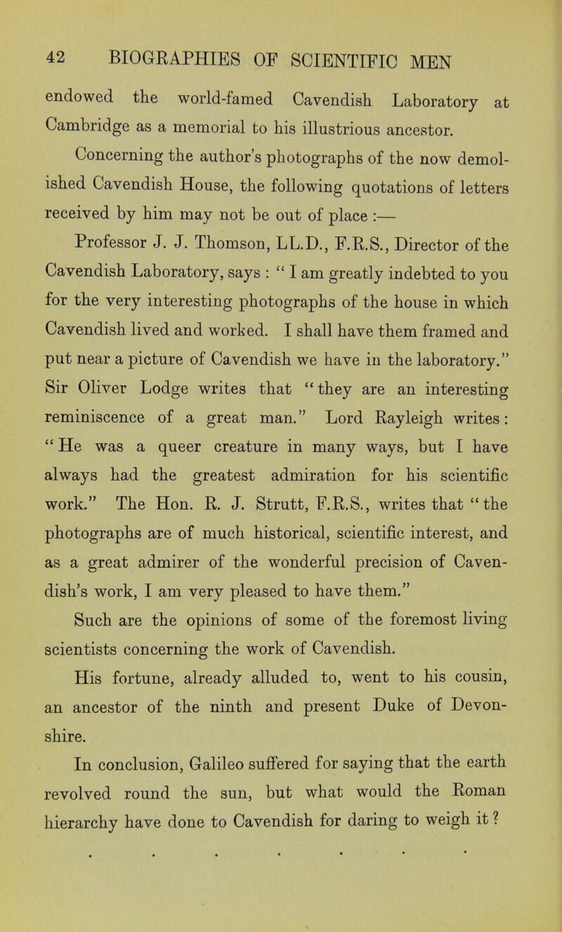 endowed the world-famed Cavendish Laboratory at Cambridge as a memorial to his illustrious ancestor. Concerning the author’s photographs of the now demol- ished Cavendish House, the following quotations of letters received by him may not be out of place :— Professor J. J. Thomson, LL.D., F.R.S., Director of the Cavendish Laboratory, says : “ I am greatly indebted to you for the very interesting photographs of the house in which Cavendish lived and worked. I shall have them framed and put near a picture of Cavendish we have in the laboratory.” Sir Oliver Lodge writes that “ they are an interesting reminiscence of a great man. ” Lord Rayleigh writes: “ He was a queer creature in many ways, but I have always had the greatest admiration for his scientific work.” The Hon. R. J. Strutt, F.R.S., writes that “ the photographs are of much historical, scientific interest, and as a great admirer of the wonderful precision of Caven- dish’s work, I am very pleased to have them.” Such are the opinions of some of the foremost living scientists concerning the work of Cavendish. His fortune, already alluded to, went to his cousin, an ancestor of the ninth and present Duke of Devon- shire. In conclusion, Galileo suffered for saying that the earth revolved round the sun, but what would the Roman hierarchy have done to Cavendish for daring to weigh it ?