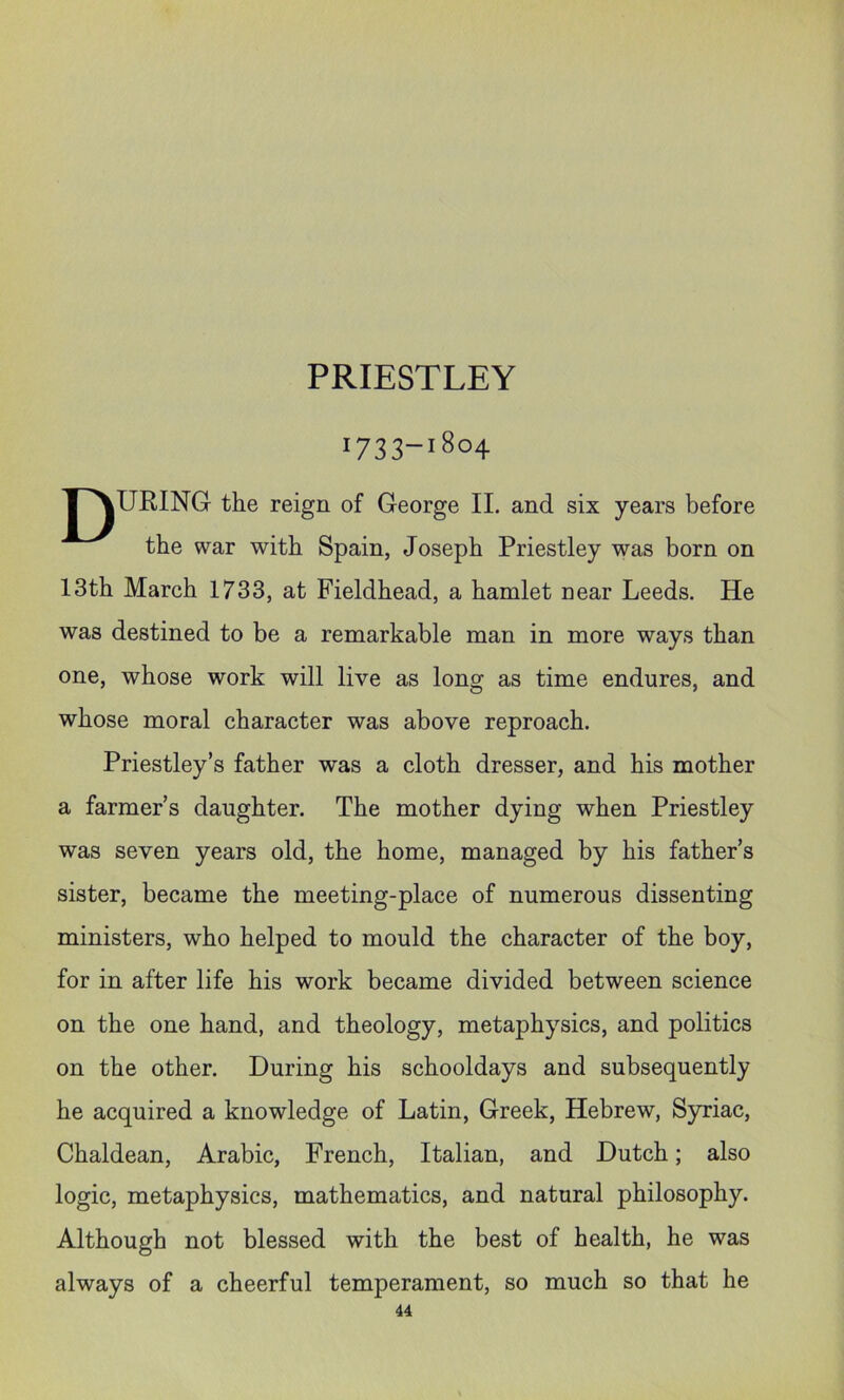 PRIESTLEY 1733-1804 INURING the reign of George II. and six years before the war with Spain, Joseph Priestley was born on 13th March 1733, at Fieldhead, a hamlet near Leeds. He was destined to be a remarkable man in more ways than one, whose work will live as long as time endures, and whose moral character was above reproach. Priestley’s father was a cloth dresser, and his mother a farmer’s daughter. The mother dying when Priestley was seven years old, the home, managed by his father’s sister, became the meeting-place of numerous dissenting ministers, who helped to mould the character of the boy, for in after life his work became divided between science on the one hand, and theology, metaphysics, and politics on the other. During his schooldays and subsequently he acquired a knowledge of Latin, Greek, Hebrew, Syriac, Chaldean, Arabic, French, Italian, and Dutch; also logic, metaphysics, mathematics, and natural philosophy. Although not blessed with the best of health, he was always of a cheerful temperament, so much so that he