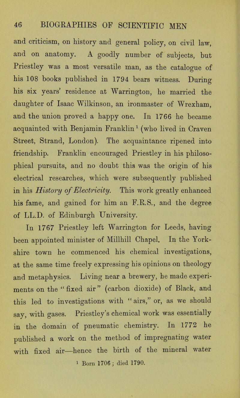 and criticism, on history and general policy, on civil law, and on anatomy. A goodly number of subjects, but Priestley was a most versatile man, as the catalogue of his 108 books published in 1794 bears witness. During his six years’ residence at Warrington, he married the daughter of Isaac Wilkinson, an ironmaster of Wrexham, and the union proved a happy one. In 1766 he became acquainted with Benjamin Franklin^ (who lived in Craven Street, Strand, London). The acquaintance ripened into friendship. Franklin encouraged Priestley in his philoso- phical pursuits, and no doubt this was the origin of his electrical researches, which were subsequently published in his History of Electricity. This work greatly enhanced his fame, and gained for him an F.R.S., and the degree of LL.D. of Edinburgh University. In 1767 Priestley left Warrington for Leeds, having been appointed minister of Millhill Chapel. In the York- shire town he commenced his chemical investigations, at the same time freely expressing his opinions on theology and metaphysics. Living near a brewery, he made experi- ments on the “fixed air” (carbon dioxide) of Black, and this led to investigations with “airs,” or, as we should say, with gases. Priestley’s chemical work was essentially in the domain of pneumatic chemistry. In 1772 he published a work on the method of impregnating water with fixed air—hence the birth of the mineral water ^ Born 1706; died 1790.