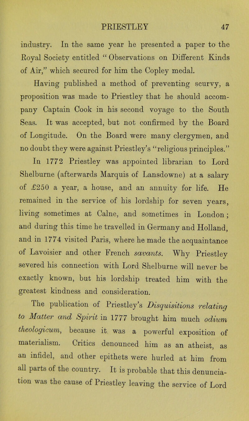 industry. In the same year he presented a paper to the Eoyal Society entitled “ Observations on Different Kinds of Air,” which secured for him the Copley medal. Having published a method of preventing scurvy, a proposition was made to Priestley that he should accom- pany Captain Cook in his second voyage to the South Seas. It was accepted, but not confirmed by the Board of Longitude. On the Board were many clergymen, and no doubt they were against Priestley’s “religious principles.” In 1772 Priestley was appointed librarian to Lord Shelburne (afterwards Marquis of Lansdowne) at a salary of £250 a year, a house, and an annuity for life. He remained in the service of his lordship for seven years, living sometimes at Caine, and sometimes in London; and during this time he travelled in Germany and Holland, and in 1774 visited Paris, where he made the acquaintance of Lavoisier and other French savants. Why Priestley severed his connection with Lord Shelburne will never be exactly known, but his lordship treated him with the greatest kindness and consideration. The publication of Priestley’s Disquisitions relating to Matter and S'pirit in 1777 brought him much odium theologicum, because it was a powerful exposition of materialism. Critics denounced him as an atheist, as an infidel, and other epithets were hurled at him from all parts of the country. It is probable that this denuncia- tion was the cause of Priestley leaving the service of Lord