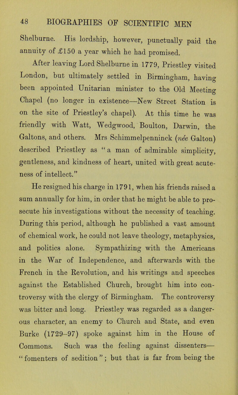 Shelburne. His lordship, however, punctually paid the annuity of £150 a year which he had promised. After leaving Lord Shelburne in 1779, Priestley visited London, but ultimately settled in Birmingham, having been appointed Unitarian minister to the Old Meeting Chapel (no longer in existence—New Street Station is on the site of Priestley’s chapel). At this time he was friendly with Watt, Wedgwood, Boulton, Darwin, the Galtons, and others. Mrs Schimmelpenninck {nee Galton) described Priestley as “a man of admirable simplicity, gentleness, and kindness of heart, united with great acute- ness of intellect.” He resigned his charge in 1791, when his friends raised a sum annually for him, in order that he might be able to pro- secute his investigations without the necessity of teaching. During this period, although he published a vast amount of chemical work, he could not leave theology, metaphysics, and politics alone. Sympathizing with the Americans in the War of Independence, and afterwards with the French in the Revolution, and his writings and speeches against the Established Church, brought him into con- troversy with the clergy of Birmingham. The controversy was bitter and long. Priestley was regarded as a danger- ous character, an enemy to Church and State, and even Burke (1729-97) spoke against him in the House of Commons. Such was the feeling against dissenters— “ fomenters of sedition ”; but that is far from being the