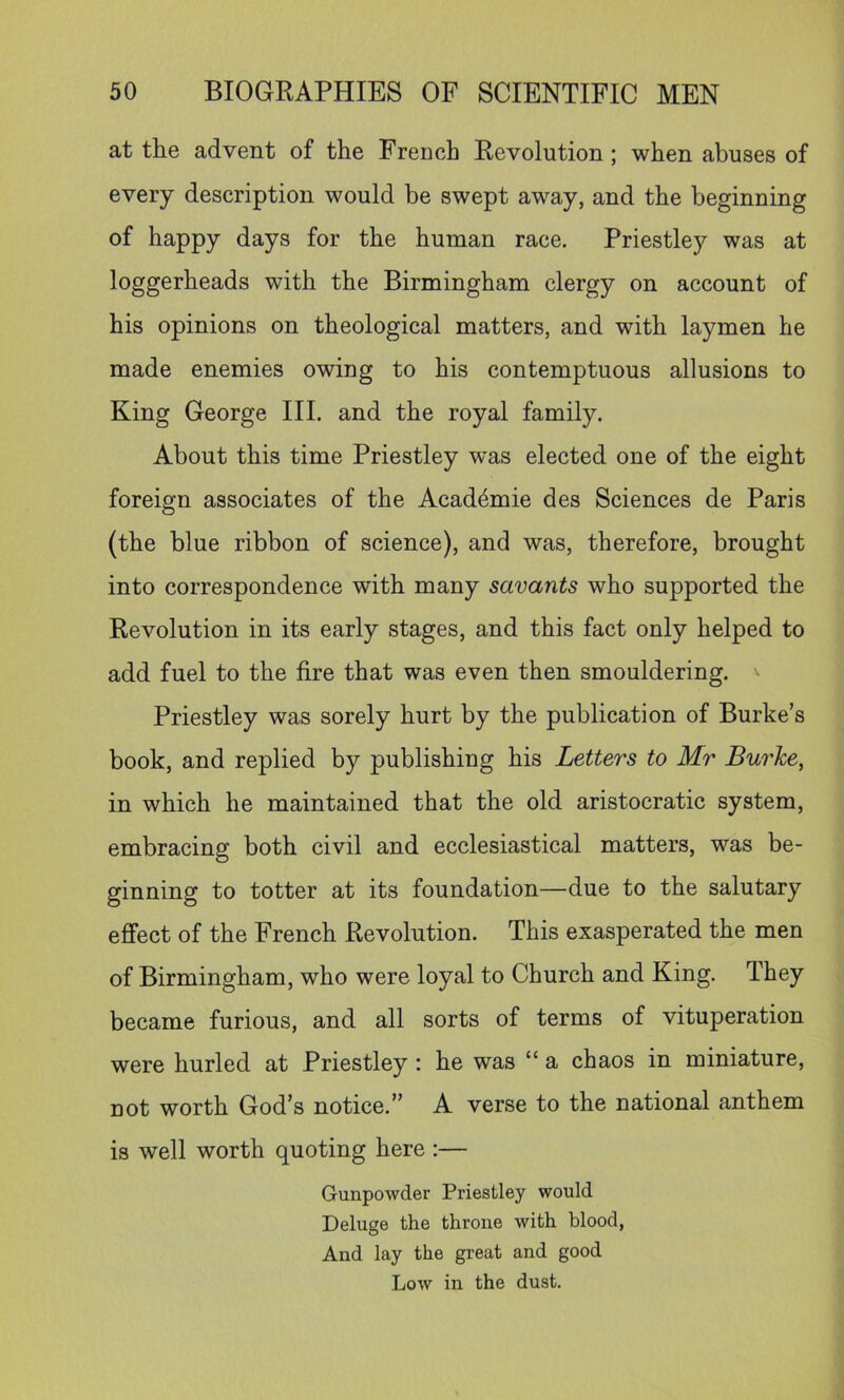 at the advent of the French Revolution; when abuses of every description would be swept away, and the beginning of happy days for the human race. Priestley was at loggerheads with the Birmingham clergy on account of his opinions on theological matters, and with laymen he made enemies owing to his contemptuous allusions to King George III. and the royal family. About this time Priestley was elected one of the eight foreign associates of the Acad6mie des Sciences de Paris (the blue ribbon of science), and was, therefore, brought into correspondence with many savants who supported the Revolution in its early stages, and this fact only helped to add fuel to the fire that was even then smouldering. Priestley was sorely hurt by the publication of Burke’s book, and replied by publishing his Letters to Mr Burhe, in which he maintained that the old aristocratic system, embracing both civil and ecclesiastical matters, was be- ginning to totter at its foundation—due to the salutary effect of the French Revolution. This exasperated the men of Birmingham, who were loyal to Church and King. They became furious, and all sorts of terms of vituperation were hurled at Priestley : he was “ a chaos in miniature, not worth God’s notice.” A verse to the national anthem is well worth quoting here :— Gunpowder Priestley would Deluge the throne with blood. And lay the great and good Low in the dust.