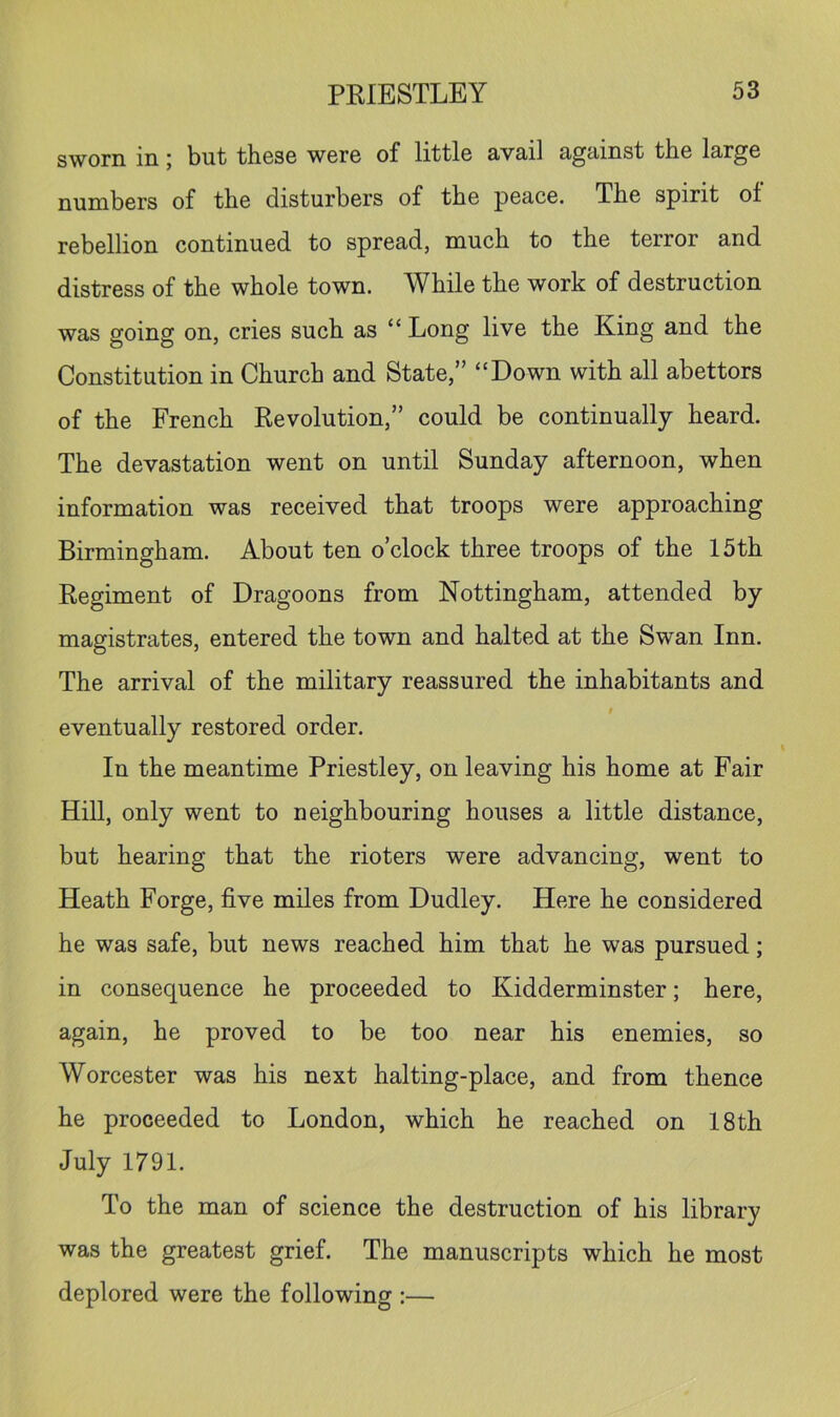sworn in; but these were of little avail against the large numbers of the disturbers of the peace. The spirit of rebellion continued to spread, much to the terror and distress of the whole town. While the work of destruction was going on, cries such as “ Long live the King and the Constitution in Church and State,” “Down with all abettors of the French Revolution,” could be continually heard. The devastation went on until Sunday afternoon, when information was received that troops were approaching Birmingham. About ten o’clock three troops of the 15th Regiment of Dragoons from Nottingham, attended by magistrates, entered the town and halted at the Swan Inn. The arrival of the military reassured the inhabitants and I eventually restored order. In the meantime Priestley, on leaving his home at Fair Hill, only went to neighbouring houses a little distance, but hearing that the rioters were advancing, went to Heath Forge, five miles from Dudley. Here he considered he was safe, but news reached him that he was pursued; in consequence he proceeded to Kidderminster; here, again, he proved to be too near his enemies, so Worcester was his next halting-place, and from thence he proceeded to London, which he reached on 18th July 1791. To the man of science the destruction of his library was the greatest grief. The manuscripts which he most deplored were the following :—