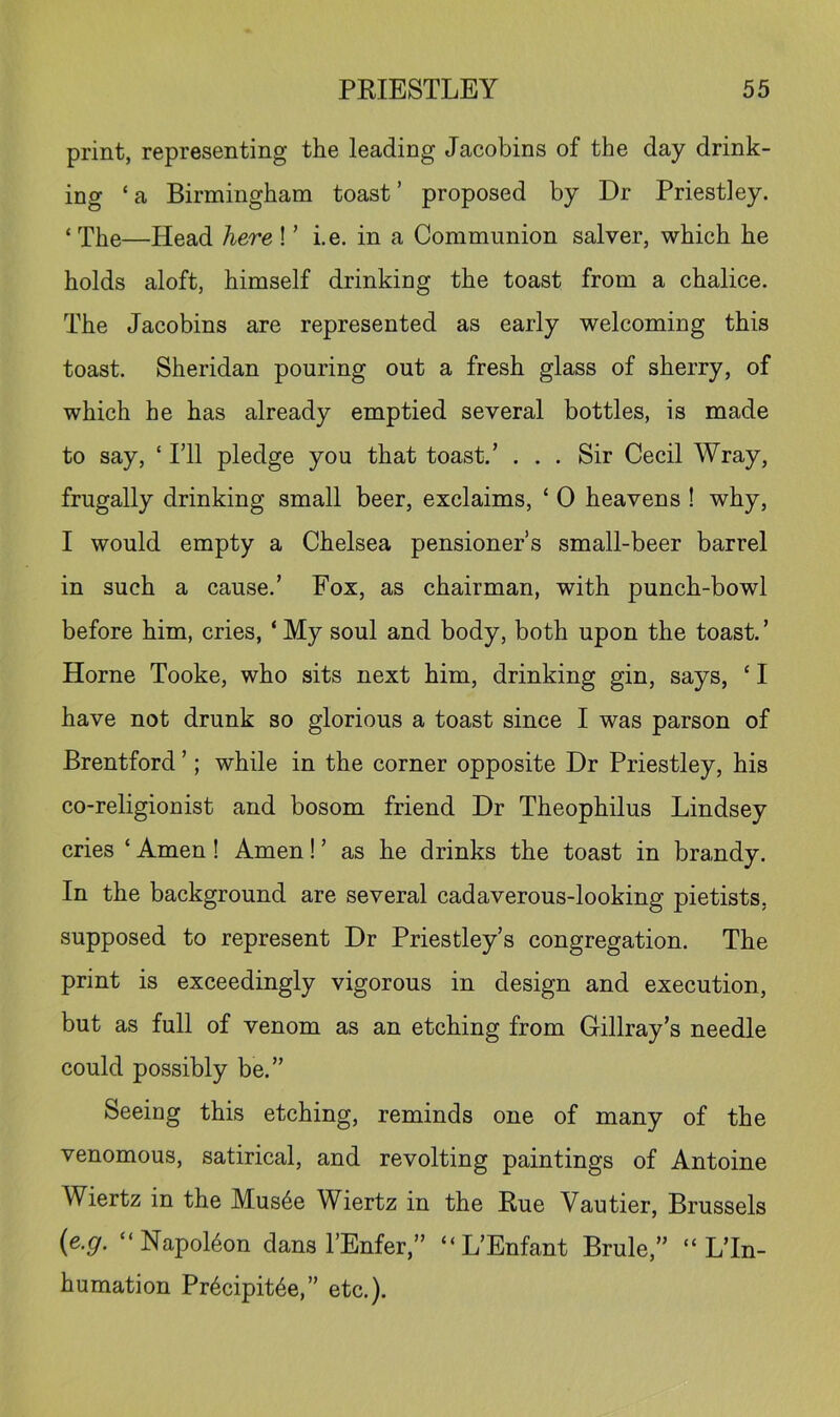 print, representing the leading Jacobins of the day drink- ing ‘ a Birmingham toast ’ proposed by Dr Priestley. ‘ The—Head here ! ’ i.e. in a Communion salver, which he holds aloft, himself drinking the toast from a chalice. The Jacobins are represented as early welcoming this toast. Sheridan pouring out a fresh glass of sherry, of which he has already emptied several bottles, is made to say, ‘ ril pledge you that toast.’ . . . Sir Cecil Wray, frugally drinking small beer, exclaims, ‘ 0 heavens ! why, I would empty a Chelsea pensioner’s small-beer barrel in such a cause.’ Fox, as chairman, with punch-bowl before him, cries, ‘ My soul and body, both upon the toast. ’ Horne Tooke, who sits next him, drinking gin, says, ‘ I have not drunk so glorious a toast since I was parson of Brentford ’; while in the corner opposite Dr Priestley, his co-religionist and bosom friend Dr Theophilus Lindsey cries ‘ Amen! Amen! ’ as he drinks the toast in brandy. In the background are several cadaverous-looking pietists, supposed to represent Dr Priestley’s congregation. The print is exceedingly vigorous in design and execution, but as full of venom as an etching from Cillray’s needle could possibly be.” Seeing this etching, reminds one of many of the venomous, satirical, and revolting paintings of Antoine Wiertz in the Mus6e Wiertz in the Eue Vautier, Brussels (e.g. “Napoleon dans I’Enfer,” “L’Enfant Brule,” “ L’ln- humation Pr6cipit4e,” etc.).