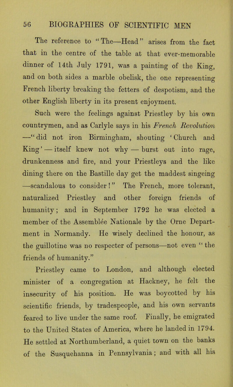 The reference to “The—Head” arises from the fact that in the centre of the table at that ever-memorable dinner of 14th July 1791, was a painting of the King, and on both sides a marble obelisk, the one representing French liberty breaking the fetters of despotism, and the other English liberty in its present enjoyment. Such were the feelings against Priestley by his own countrymen, and as Carlyle says in his French Revolution —“ did not iron Birmingham, shouting ‘ Church and King ’ — itself knew not why — burst out into rage, drunkenness and fire, and your Priestleys and the like dining there on the Bastille day get the maddest singeing —scandalous to consider! ” The French, more tolerant, naturalized Priestley and other foreign friends of humanity; and in September 1792 he was elected a member of the Assemblee Nationale by the Orne Depart- ment in Normandy. He wisely declined the honour, as the guillotine was no respecter of persons—not even “ the friends of humanity.” Priestley came to London, and although elected minister of a congregation at Hackney, he felt the insecurity of his position. He was boycotted by his scientific friends, by tradespeople, and his own servants feared to live under the same roof Finally, he emigrated to the United States of America, where he landed in 1794. He settled at Northumberland, a quiet town on the banks of the Susquehanna in Pennsylvania; and with all his