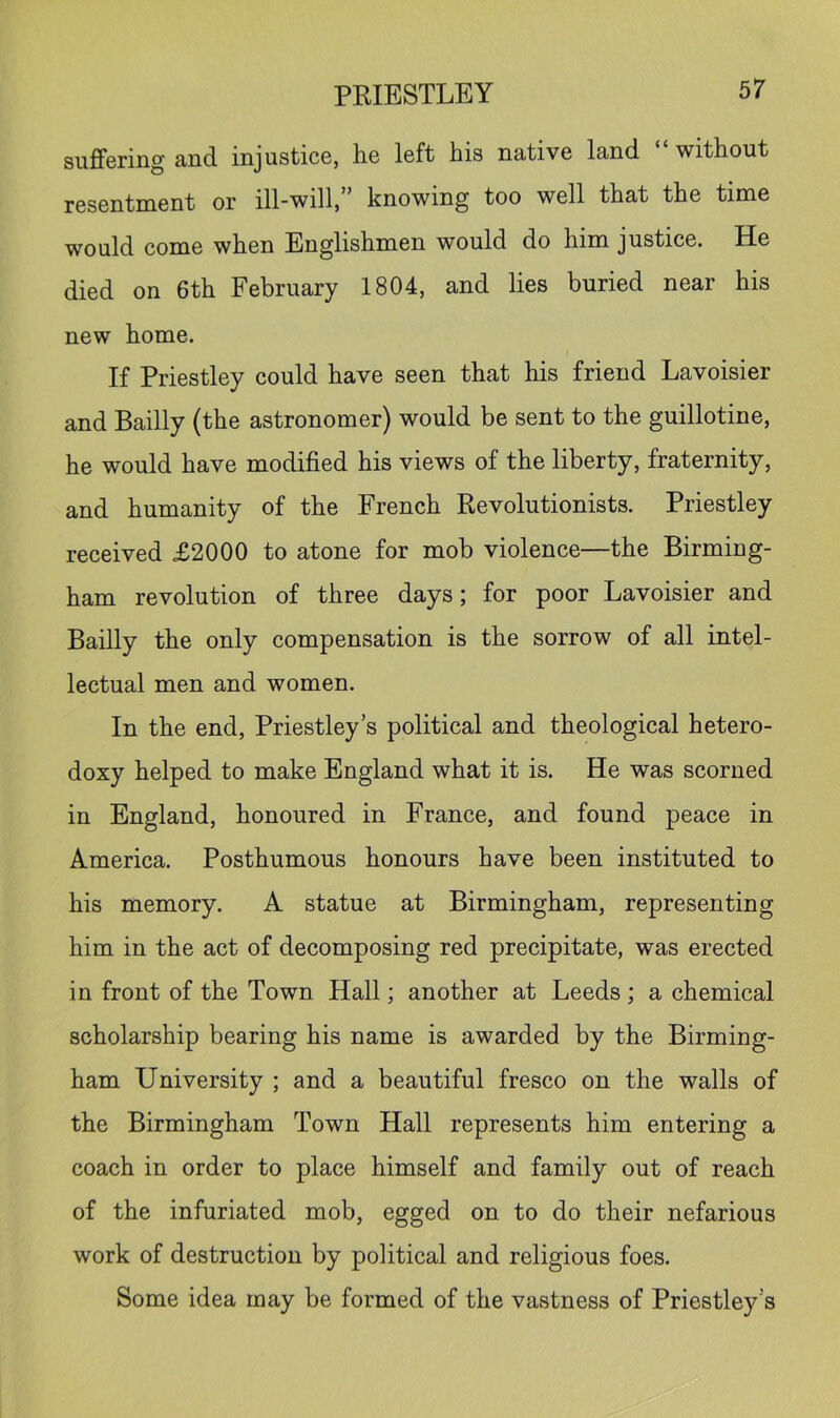 suflfering and injustice, he left his native land without resentment or ill-will, knowing too well that the time would come when Englishmen would do him justice. He died on 6th February 1804, and lies buried near his new home. If Priestley could have seen that his friend Lavoisier and Bailly (the astronomer) would be sent to the guillotine, he would have modified his views of the liberty, fraternity, and humanity of the French Revolutionists. Priestley received £2000 to atone for mob violence—the Birming- ham revolution of three days; for poor Lavoisier and Bailly the only compensation is the sorrow of all intel- lectual men and women. In the end, Priestley’s political and theological hetero- doxy helped to make England what it is. He was scorned in England, honoured in France, and found peace in America. Posthumous honours have been instituted to his memory. A statue at Birmingham, representing him in the act of decomposing red precipitate, was erected in front of the Town Hall; another at Leeds; a chemical scholarship bearing his name is awarded by the Birming- ham University ; and a beautiful fresco on the walls of the Birmingham Town Hall represents him entering a coach in order to place himself and family out of reach of the infuriated mob, egged on to do their nefarious work of destruction by political and religious foes. Some idea may be formed of the vastness of Priestley’s