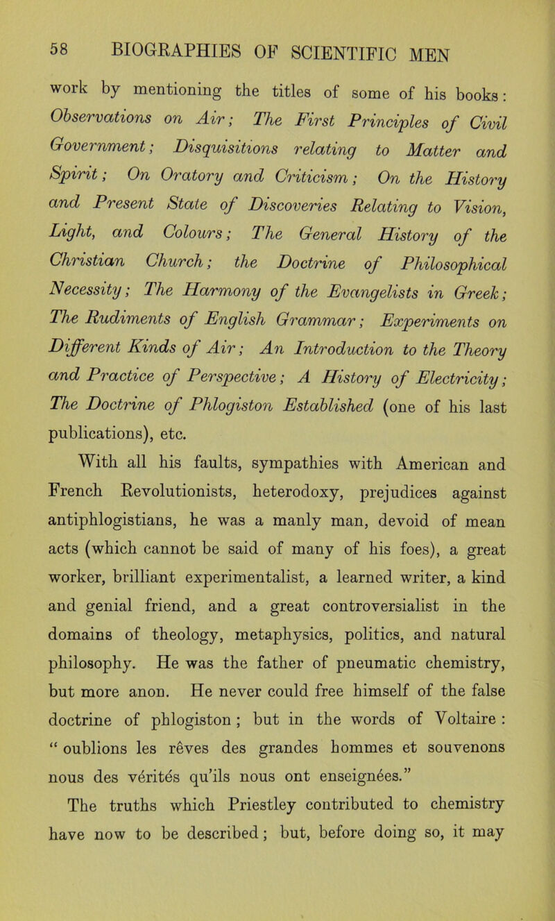 work by mentioning the titles of some of his books: ObservcUions on Air; The First Principles of Civil Government; Disquisitions relating to Matter and Spirit; On Oratory and Criticism; On the History and Present State of Discoveries Relating to Vision, Light, and Colours; The General History of the Christian Church; the Doctrine of Philosophical Necessity; The Harmony of the Evangelists in Greek; The Rudiments of English Grammar; Experiments on Different Kinds of Air; An Introduction to the Theory and Practice of Perspective; A History of Electricity; The Doctrine of Phlogiston Established (one of his last publications), etc. With all his faults, sympathies with American and French Revolutionists, heterodoxy, prejudices against antiphlogistians, he was a manly man, devoid of mean acts (which cannot be said of many of his foes), a great worker, brilliant experimentalist, a learned writer, a kind and genial friend, and a great controversialist in the domains of theology, metaphysics, politics, and natural philosophy. He was the father of pneumatic chemistry, but more anon. He never could free himself of the false doctrine of phlogiston; but in the words of Voltaire : “ oublions les reves des grandes hommes et souvenons nous des v^rites qu’ils nous ont enseign^es.” The truths which Priestley contributed to chemistry have now to be described; but, before doing so, it may