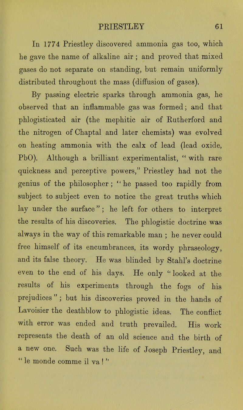 In 1774 Priestley discovered ammonia gas too, which he gave the name of alkaline air ; and proved that mixed gases do not separate on standing, but remain uniformly distributed throughout the mass (diffusion of gases). By passing electric sparks through ammonia gas, he observed that an inflammable gas was formed; and that phlogisticated air (the mephitic air of Rutherford and the nitrogen of Chaptal and later chemists) was evolved on heating ammonia with the calx of lead (lead oxide, PbO). Although a brilliant experimentalist, “ with rare quickness and perceptive powers,” Priestley had not the genius of the philosopher; “he passed too rapidly from subject to subject even to notice the great truths which lay under the surface ” ; he left for others to interpret the results of his discoveries. The phlogistic doctrine was always in the way of this remarkable man ; he never could free himself of its encumbrances, its wordy phraseology, and its false theory. He was blinded by Stahl’s doctrine even to the end of his days. He only “looked at the results of his experiments through the fogs of his prejudices ” ; but his discoveries proved in the hands of Lavoisier the deathblow to phlogistic ideas. The conflict with error was ended and truth prevailed. His work represents the death of an old science and the birth of a new one. Such was the life of Joseph Priestle}'’, and “ le monde comme il va ! ”