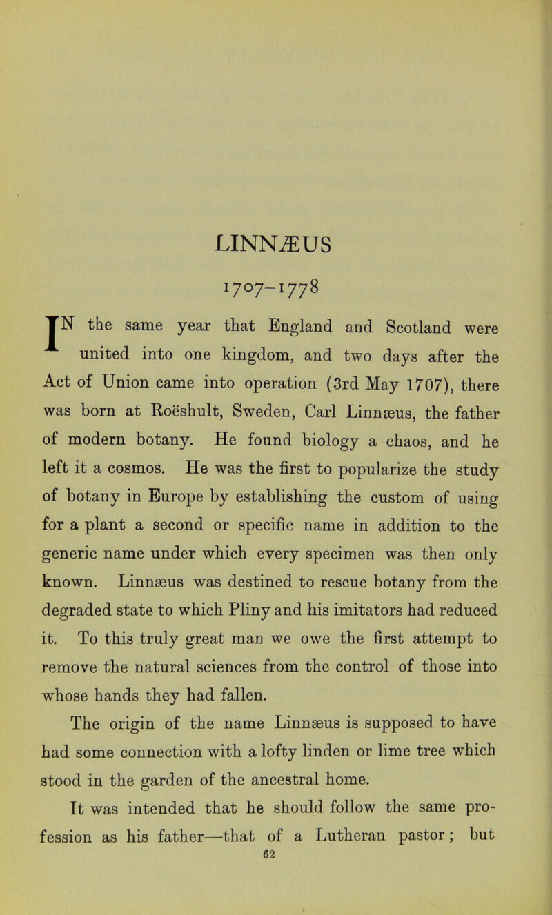LINNjEUS 1707-1778 JN the same year that England and Scotland were united into one kingdom, and two days after the Act of Union came into operation (3rd May 1707), there was born at Roeshult, Sweden, Carl Linnaeus, the father of modern botany. He found biology a chaos, and he left it a cosmos. He was the first to popularize the study of botany in Europe by establishing the custom of using for a plant a second or specific name in addition to the generic name under which every specimen was then only known. Linnaeus was destined to rescue botany from the degraded state to which Pliny and his imitators had reduced it. To this truly great man we owe the first attempt to remove the natural sciences from the control of those into whose hands they had fallen. The origin of the name Linnaeus is supposed to have had some connection with a lofty linden or lime tree which stood in the garden of the ancestral home. It was intended that he should follow the same pro- fession as his father—that of a Lutheran pastor; but