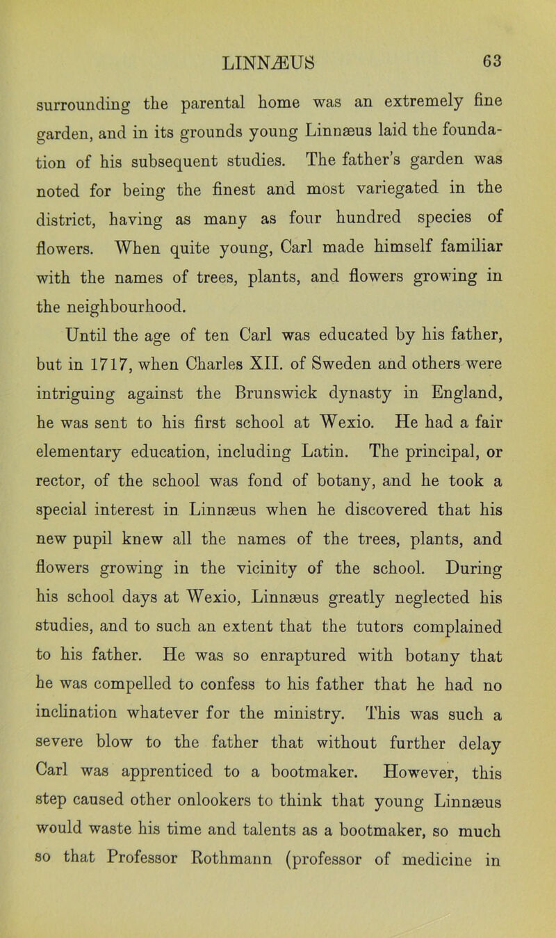 surrounding the parental home was an extremely fine garden, and in its grounds young Linnaeus laid the founda- tion of his subsequent studies. The father’s garden was noted for being the finest and most variegated in the district, having as many as four hundred species of flowers. When quite young, Carl made himself familiar with the names of trees, plants, and flowers growing in the neighbourhood. Until the age of ten Carl was educated by his father, but in 1717, when Charles XII. of Sweden and others were intriguing against the Brunswick dynasty in England, he was sent to his first school at Wexio. He had a fair elementary education, including Latin. The principal, or rector, of the school was fond of botany, and he took a special interest in Linnaeus when he discovered that his new pupil knew all the names of the trees, plants, and flowers growing in the vicinity of the school. During his school days at Wexio, Linnaeus greatly neglected his studies, and to such an extent that the tutors complained to his father. He was so enraptured with botany that he was compelled to confess to his father that he had no inclination whatever for the ministry. This was such a severe blow to the father that without further delay Carl was apprenticed to a bootmaker. However, this step caused other onlookers to think that young Linnaeus would waste his time and talents as a bootmaker, so much so that Professor Rothmann (professor of medicine in