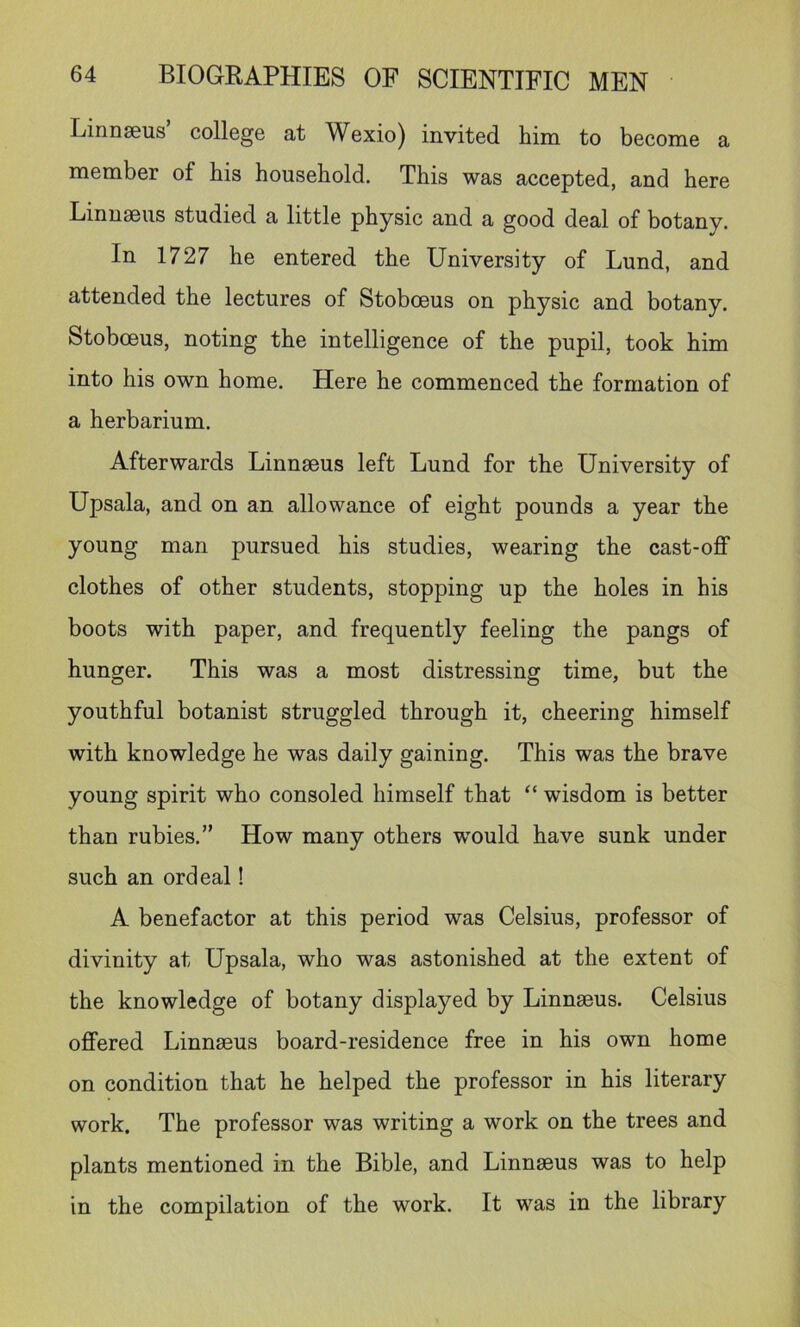 Linnaeus’ college at Wexio) invited him to become a member of his household. This was accepted, and here Linnaeus studied a little physic and a good deal of botany. In 1727 he entered the University of Lund, and attended the lectures of Stoboeus on physic and botany. Stoboeus, noting the intelligence of the pupil, took him into his own home. Here he commenced the formation of a herbarium. Afterwards Linnaeus left Lund for the University of Upsala, and on an allowance of eight pounds a year the young man pursued his studies, wearing the cast-off clothes of other students, stopping up the holes in his boots with paper, and frequently feeling the pangs of hunger. This was a most distressing time, but the youthful botanist struggled through it, cheering himself with knowledge he was daily gaining. This was the brave young spirit who consoled himself that “ wisdom is better than rubies.” How many others -would have sunk under such an ordeal! A benefactor at this period was Celsius, professor of divinity at Upsala, who was astonished at the extent of the knowledge of botany displayed by Linnseus. Celsius offered Linnseus board-residence free in his own home on condition that he helped the professor in his literary work. The professor was writing a work on the trees and plants mentioned in the Bible, and Linnseus was to help in the compilation of the work. It was in the library