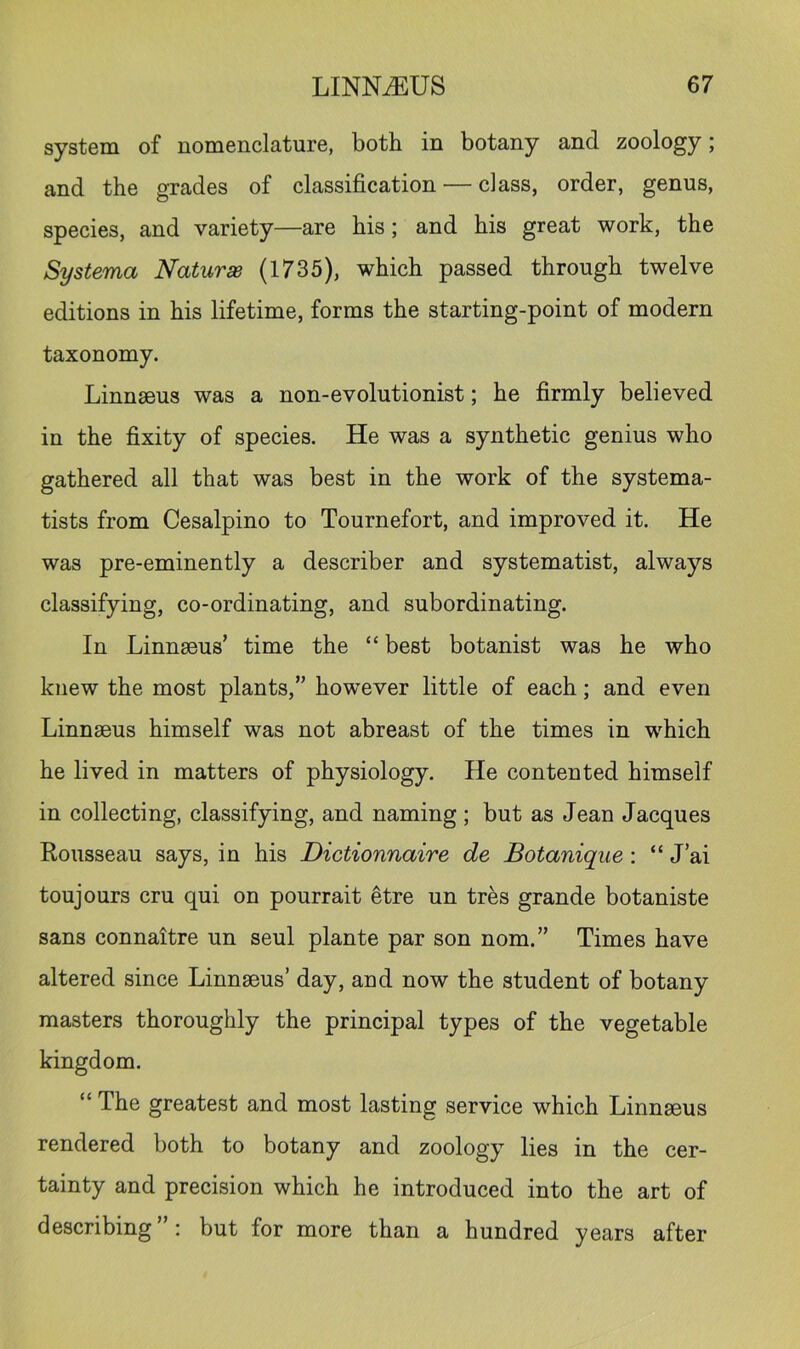 system of nomenclature, both in botany and zoology; and the grades of classification — class, order, genus, species, and variety—are his; and his great work, the Systerna Naturae (1735), which passed through twelve editions in his lifetime, forms the starting-point of modern taxonomy. Linnseus was a non-evolutionist; he firmly believed in the fixity of species. He was a synthetic genius who gathered all that was best in the work of the systema- tists from Cesalpino to Tournefort, and improved it. He was pre-eminently a describer and systematist, always classifying, co-ordinating, and subordinating. In Linnaeus’ time the “ best botanist was he who knew the most plants,” however little of each; and even Linnaeus himself was not abreast of the times in which he lived in matters of physiology. He contented himself in collecting, classifying, and naming; but as Jean Jacques Rousseau says, in his Dictionnaire de Botanique; “ J’ai toujours cru qui on pourrait etre un tres grande botaniste sans connaltre un seul plante par son nom.” Times have altered since Linnaeus’ day, and now the student of botany masters thoroughly the principal types of the vegetable kingdom. “ The greatest and most lasting service which Linnaeus rendered both to botany and zoology lies in the cer- tainty and precision which he introduced into the art of describing”: but for more than a hundred years after