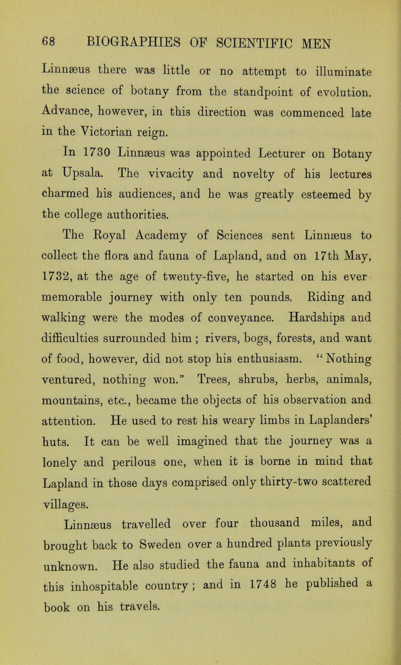 Linn36us there was little or no attempt to illuminate the science of botany from the standpoint of evolution. Advance, however, in this direction was commenced late in the Victorian reign. In 1730 Linnaeus was appointed Lecturer on Botany at Upsala. The vivacity and novelty of his lectures charmed his audiences, and he was greatly esteemed by the college authorities. The Royal Academy of Sciences sent Linnaeus to collect the flora and fauna of Lapland, and on 17th May, 1732, at the age of twenty-five, he started on his ever memorable journey with only ten pounds. Riding and walking were the modes of conveyance. Hardships and difficulties surrounded him; rivers, bogs, forests, and want of food, however, did not stop his enthusiasm. “ Nothing ventured, nothing won.” Trees, shrubs, herbs, animals, mountains, etc., became the objects of his observation and attention. He used to rest his weary limbs in Laplanders’ huts. It can be well imagined that the journey was a lonely and perilous one, when it is borne in mind that Lapland in those days comprised only thirty-two scattered villages. Linnseus travelled over four thousand miles, and brought back to Sweden over a hundred plants previously unknown. He also studied the fauna and inhabitants of this inhospitable country; and in 1748 he published a book on his travels.