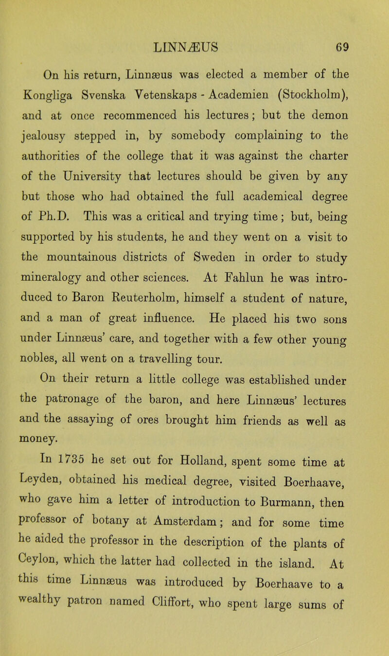 On his return, Linnasus was elected a member of the Kongliga Svenska Vetenskaps - Academien (Stockholm), and at once recommenced his lectures; but the demon jealousy stepped in, by somebody complaining to the authorities of the college that it was against the charter of the University that lectures should be given by any but those who had obtained the full academical degree of Ph.D. This was a critical and trying time; but, being supported by his students, he and they went on a visit to the mountainous districts of Sweden in order to study mineralogy and other sciences. At Fahlun he was intro- duced to Baron Keuterholm, himself a student of nature, and a man of great influence. He placed his two sons under Linnaeus’ care, and together with a few other young nobles, all went on a travelling tour. On their return a little college was established under the patronage of the baron, and here Linnaeus’ lectures and the assaying of ores brought him friends as well as money. In 1735 he set out for Holland, spent some time at Leyden, obtained his medical degree, visited Boerhaave, who gave him a letter of introduction to Burmann, then professor of botany at Amsterdam; and for some time he aided the professor in the description of the plants of Ceylon, which the latter had collected in the island. At this time Linnaeus was introduced by Boerhaave to a wealthy patron named Cliffort, who spent large sums of