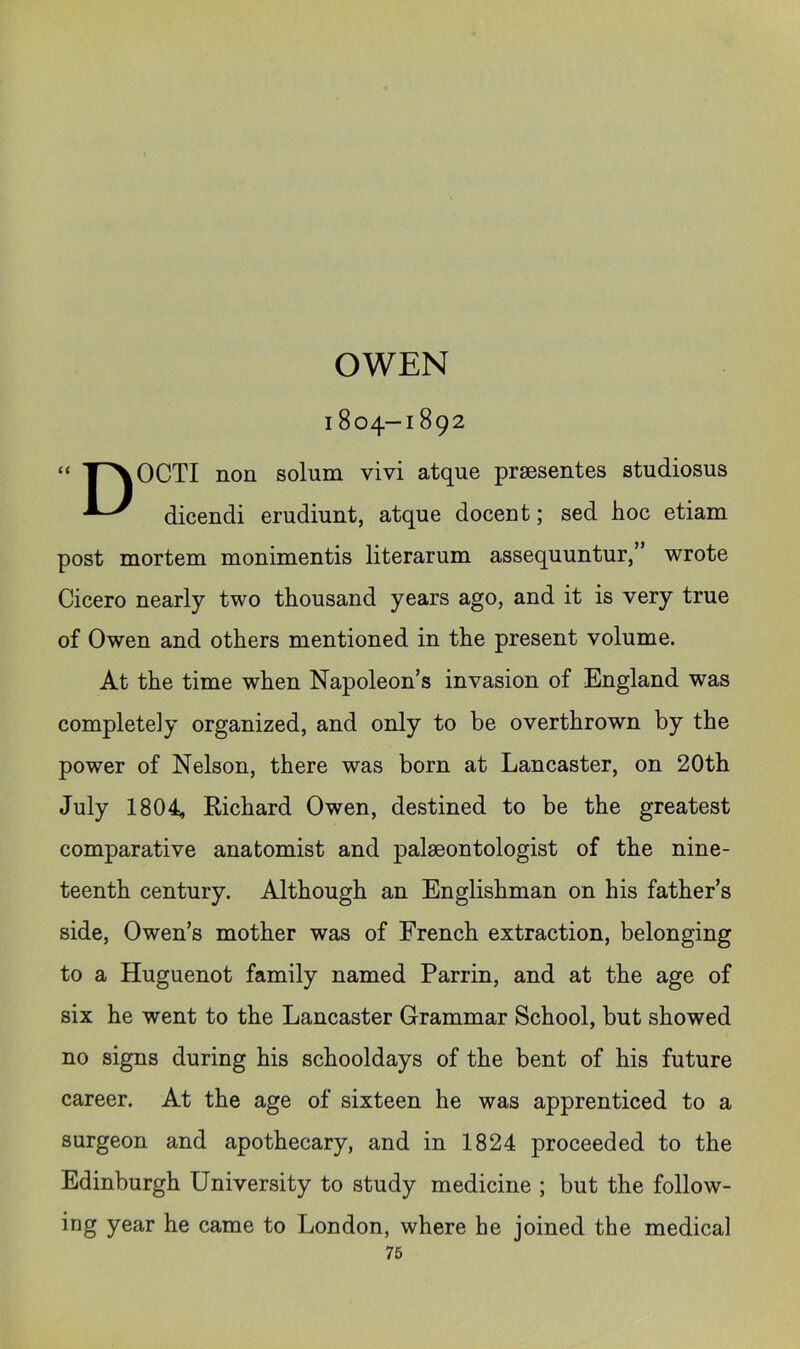 OWEN 1804-1892 “ T^OCTI non solum vivi atque prsesentes studiosus dicendi erudiunt, atque docent; sed hoc etiam post mortem monimentis literarum assequuntur,” wrote Cicero nearly two thousand years ago, and it is very true of Owen and others mentioned in the present volume. At the time when Napoleon’s invasion of England was completely organized, and only to be overthrown by the power of Nelson, there was born at Lancaster, on 20th July 1804, Kichard Owen, destined to be the greatest comparative anatomist and palaeontologist of the nine- teenth century. Although an Englishman on his father’s side, Owen’s mother was of French extraction, belonging to a Huguenot family named Parrin, and at the age of six he went to the Lancaster Grammar School, but showed no signs during his schooldays of the bent of his future career. At the age of sixteen he was apprenticed to a surgeon and apothecary, and in 1824 proceeded to the Edinburgh University to study medicine ; but the follow- ing year he came to London, where he joined the medical