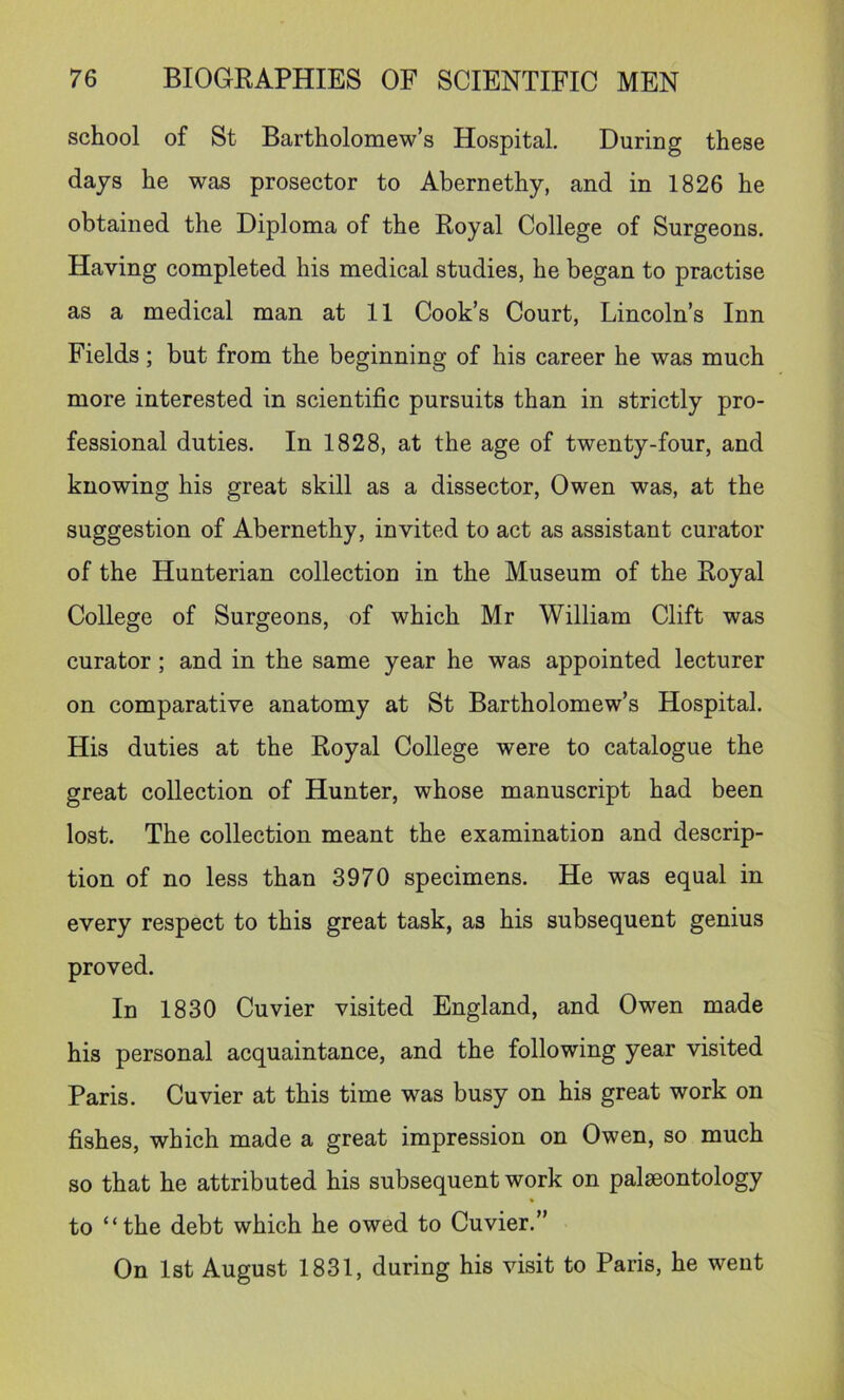 school of St Bartholomew’s Hospital. During these days he was prosector to Abernethy, and in 1826 he obtained the Diploma of the Royal College of Surgeons. Having completed his medical studies, he began to practise as a medical man at 11 Cook’s Court, Lincoln’s Inn Fields; but from the beginning of his career he was much more interested in scientific pursuits than in strictly pro- fessional duties. In 1828, at the age of twenty-four, and knowing his great skill as a dissector, Owen was, at the suggestion of Abernethy, invited to act as assistant curator of the Hunterian collection in the Museum of the Royal College of Surgeons, of which Mr William Clift was curator; and in the same year he was appointed lecturer on comparative anatomy at St Bartholomew’s Hospital. His duties at the Royal College were to catalogue the great collection of Hunter, whose manuscript had been lost. The collection meant the examination and descrip- tion of no less than 3970 specimens. He was equal in every respect to this great task, as his subsequent genius proved. In 1830 Cuvier visited England, and Owen made his personal acquaintance, and the following year visited Paris. Cuvier at this time was busy on his great work on fishes, which made a great impression on Owen, so much so that he attributed his subsequent work on palaeontology to “the debt which he owed to Cuvier.” On 1st August 1831, during his visit to Paris, he went