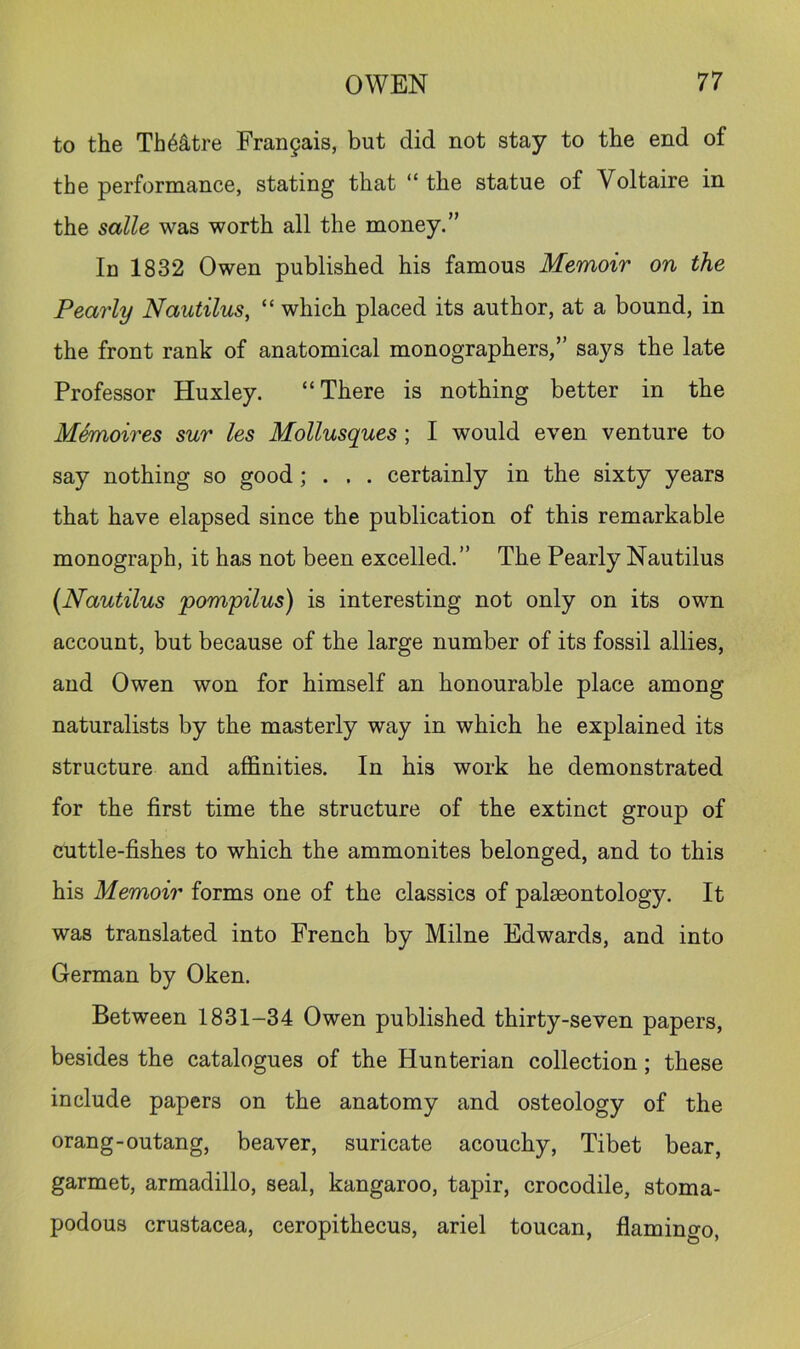to the Th6§.tre Frangais, but did not stay to the end of the performance, stating that “ the statue of Voltaire in the salle was worth all the money.” In 1832 Owen published his famous Memoir on the Pearly Nautilus, “ which placed its author, at a bound, in the front rank of anatomical monographers,” says the late Professor Huxley. “There is nothing better in the Memoires sur les Mollusques ; I would even venture to say nothing so good; . . . certainly in the sixty years that have elapsed since the publication of this remarkable monograph, it has not been excelled.” The Pearly Nautilus [Nautilus pompilus) is interesting not only on its own account, but because of the large number of its fossil allies, and Owen won for himself an honourable place among naturalists by the masterly way in which he explained its structure and affinities. In his work he demonstrated for the first time the structure of the extinct group of cuttle-fishes to which the ammonites belonged, and to this his Memoir forms one of the classics of palaeontology. It was translated into French by Milne Edwards, and into German by Oken. Between 1831-34 Owen published thirty-seven papers, besides the catalogues of the Hunterian collection; these include papers on the anatomy and osteology of the orang-outang, beaver, suricate acouchy, Tibet bear, garmet, armadillo, seal, kangaroo, tapir, crocodile, stoma- podous Crustacea, ceropithecus, ariel toucan, flamingo,