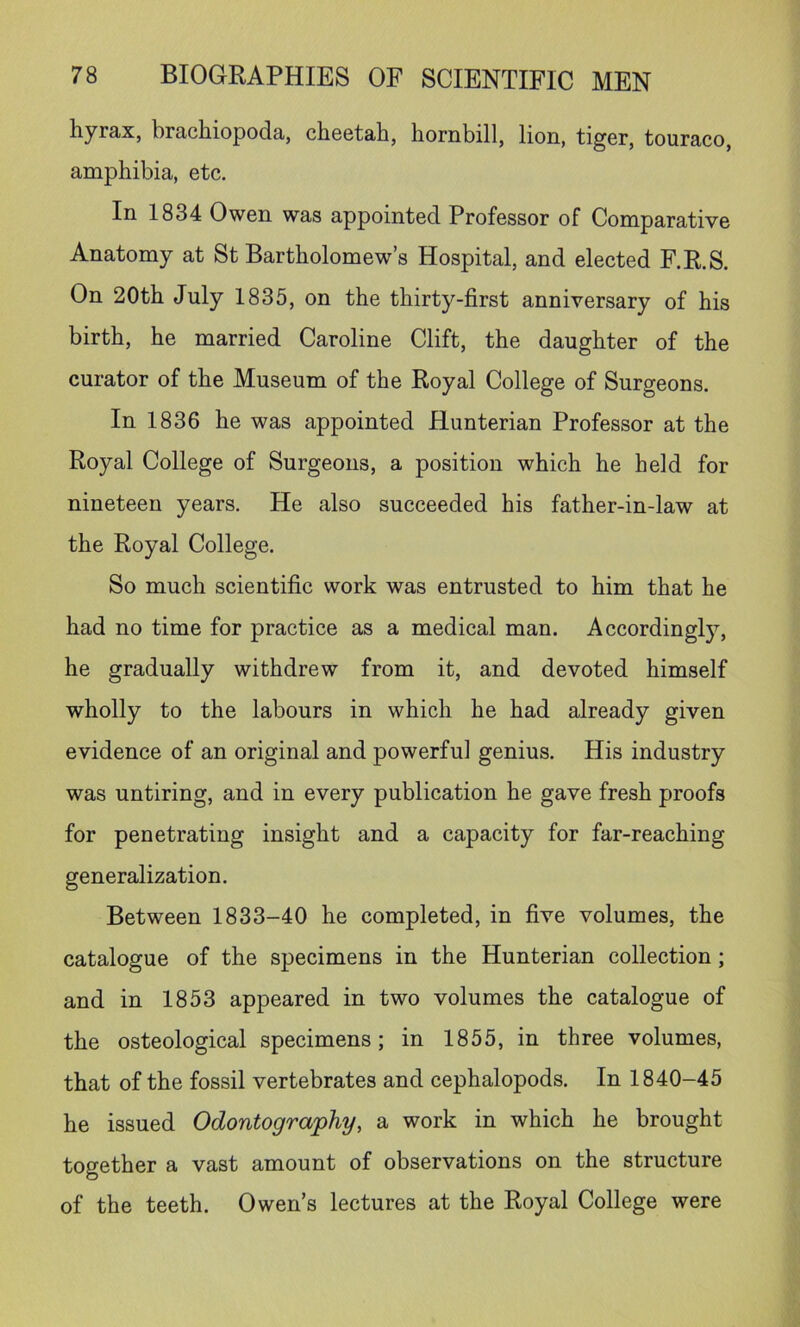 hyrax, brachiopoda, cheetah, hornbill, lion, tiger, touraco, amphibia, etc. In 1834 Owen was appointed Professor of Comparative Anatomy at St Bartholomew’s Hospital, and elected F.R.S. On 20th July 1835, on the thirty-first anniversary of his birth, he married Caroline Clift, the daughter of the curator of the Museum of the Royal College of Surgeons. In 1836 he was appointed Hunterian Professor at the Royal College of Surgeons, a position which he held for nineteen years. He also succeeded his father-in-law at the Royal College. So much scientific work was entrusted to him that he had no time for practice as a medical man. Accordingly, he gradually withdrew from it, and devoted himself wholly to the labours in which he had already given evidence of an original and powerful genius. His industry was untiring, and in every publication he gave fresh proofs for penetrating insight and a capacity for far-reaching generalization. Between 1833-40 he completed, in five volumes, the catalogue of the specimens in the Hunterian collection; and in 1853 appeared in two volumes the catalogue of the osteological specimens; in 1855, in three volumes, that of the fossil vertebrates and cephalopods. In 1840-45 he issued Odontography, a work in which he brought together a vast amount of observations on the structure of the teeth. Owen’s lectures at the Royal College were