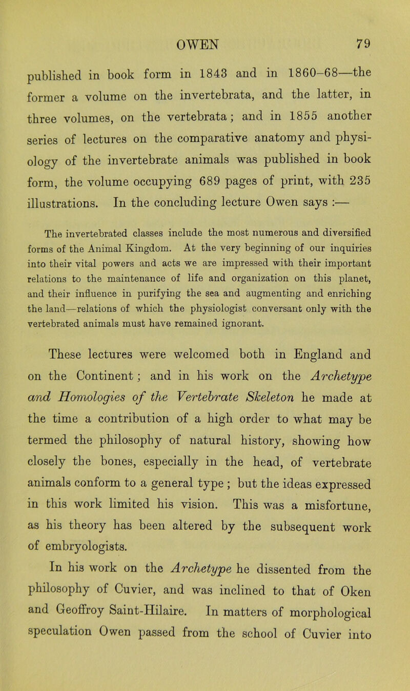 published in book form in 1843 and in 1860 68 the former a volume on the invertebrata, and the latter, in three volumes, on the vertebrata; and in 1855 another series of lectures on the comparative anatomy and physi- ology of the invertebrate animals was published in book form, the volume occupying 689 pages of print, with 235 illustrations. In the concluding lecture Owen says :— The invertebrated classes include the most numerous and diversified forms of the Animal Kingdom. At the very beginning of our inquiries into their vital powers and acts we are impressed with their important relations to the maintenance of life and organization on this planet, and their influence in purifying the sea and augmenting and enriching the land—relations of which the physiologist conversant only with the vertebrated animals must have remained ignorant. These lectures were welcomed both in England and on the Continent; and in his work on the Archetype and Homologies of the Vertebrate Skeleton he made at the time a contribution of a high order to what may be termed the philosophy of natural history, showing how closely the bones, especially in the head, of vertebrate animals conform to a general type ; but the ideas expressed in this work limited his vision. This was a misfortune, as his theory has been altered by the subsequent work of embryologists. In his work on the Archetype he dissented from the philosophy of Cuvier, and was inclined to that of Oken and Geoffroy Saint-Hilaire. In matters of morphological speculation Owen passed from the school of Cuvier into