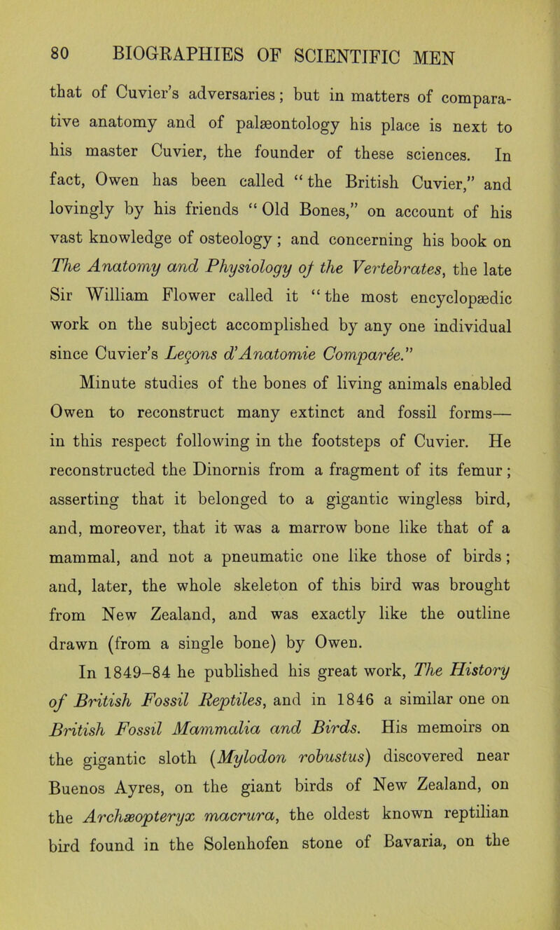 that of Cuvier’s adversaries; but in matters of compara- tive anatomy and of palaeontology his place is next to his master Cuvier, the founder of these sciences. In fact, Owen has been called “the British Cuvier,” and lovingly by his friends “Old Bones,” on account of his vast knowledge of osteology ; and concerning his book on The Anatomy and Physiology oj the Vertebrates, the late Sir William Flower called it “the most encyclopaedic work on the subject accomplished by any one individual since Cuvier’s Legons d’Anatomie Comparee.” Minute studies of the bones of living animals enabled Owen to reconstruct many extinct and fossil forms— in this respect following in the footsteps of Cuvier. He reconstructed the Dinornis from a fragment of its femur; asserting that it belonged to a gigantic wingless bird, and, moreover, that it was a marrow bone like that of a mammal, and not a pneumatic one like those of birds; and, later, the whole skeleton of this bird was brought from New Zealand, and was exactly like the outline drawn (from a single bone) by Owen. In 1849-84 he published his great work. The History of British Fossil Reptiles, and in 1846 a similar one on British Fossil Mammalia and Birds. His memoirs on the gigantic sloth [Mylodon robustus) discovered near Buenos Ayres, on the giant birds of New Zealand, on the Archaeopteryx macrura, the oldest known reptilian bird found in the Solenhofen stone of Bavaria, on the