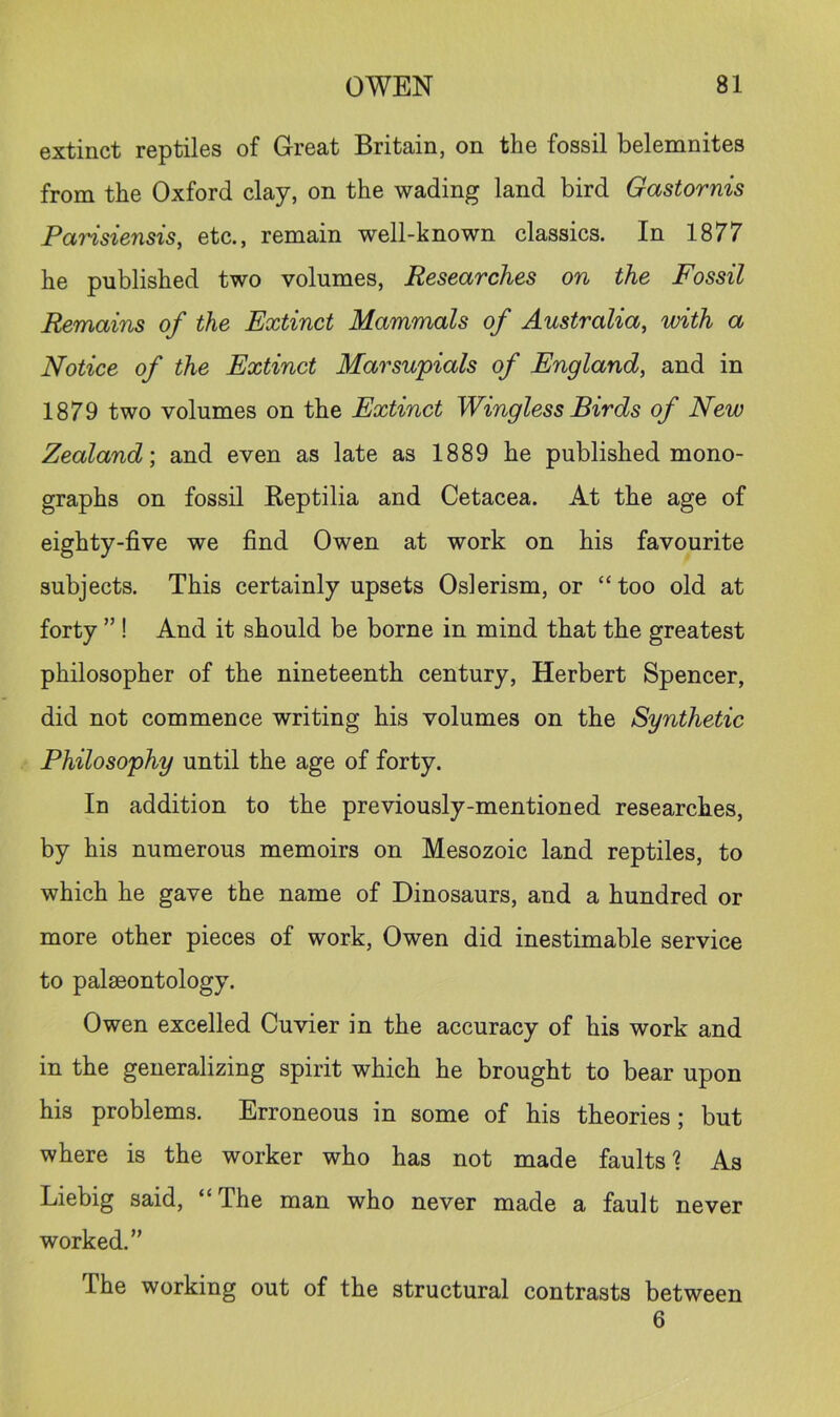 extinct reptiles of Great Britain, on the fossil belemnites from the Oxford clay, on the wading land bird Gastornis Farisiensis, etc., remain well-known classics. In 1877 he published two volumes. Researches on the Fossil Remains of the Extinct Mammals of Australia, with a Notice of the Extinct Marsupials of England, and in 1879 two volumes on the Extinct Wingless Birds of New Zealand-, and even as late as 1889 he published mono- graphs on fossil Reptilia and Cetacea. At the age of eighty-five we find Owen at work on his favourite subjects. This certainly upsets Oslerism, or “ too old at forty ” ! And it should be borne in mind that the greatest philosopher of the nineteenth century, Herbert Spencer, did not commence writing his volumes on the Synthetic Philosophy until the age of forty. In addition to the previously-mentioned researches, by his numerous memoirs on Mesozoic land reptiles, to which he gave the name of Dinosaurs, and a hundred or more other pieces of work, Owen did inestimable service to palaeontology. Owen excelled Cuvier in the accuracy of his work and in the generalizing spirit which he brought to bear upon his problems. Erroneous in some of his theories; but where is the worker who has not made faults 1 As Liebig said, “The man who never made a fault never worked.” The working out of the structural contrasts between 6