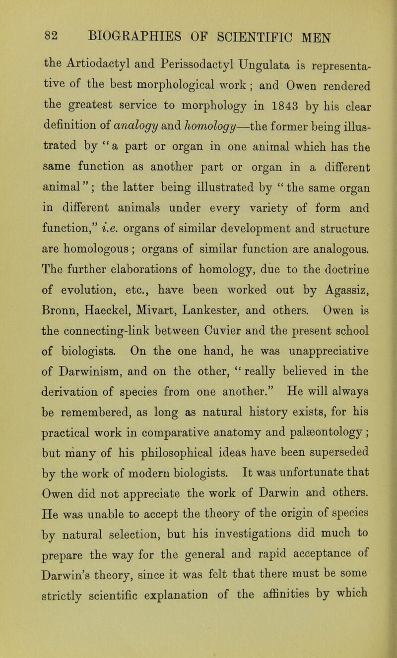 the Artiodactyl and Perissodactyl Ungulata is representa- tive of the best morphological work; and Owen rendered the greatest service to morphology in 1843 by his clear definition of analogy and homology—the former being illus- trated by “ a part or organ in one animal which has the same function as another part or organ in a different animal”; the latter being illustrated by “the same organ in different animals under every variety of form and function,” i.e. organs of similar development and structure are homologous; organs of similar function are analogous. The further elaborations of homology, due to the doctrine of evolution, etc., have been worked out by Agassiz, Bronn, Haeckel, Mivart, Lankester, and others. Owen is the connecting-link between Cuvier and the present school of biologists. On the one hand, he was unappreciative of Darwinism, and on the other, “ really believed in the derivation of species from one another.” He will always be remembered, as long as natural history exists, for his practical work in comparative anatomy and palaeontology; but rnany of his philosophical ideas have been superseded by the work of modern biologists. It was unfortunate that Owen did not appreciate the work of Darwin and others. He was unable to accept the theory of the origin of species by natural selection, but his investigations did much to prepare the way for the general and rapid acceptance of Darwin’s theory, since it was felt that there must be some strictly scientific explanation of the afiSnities by which