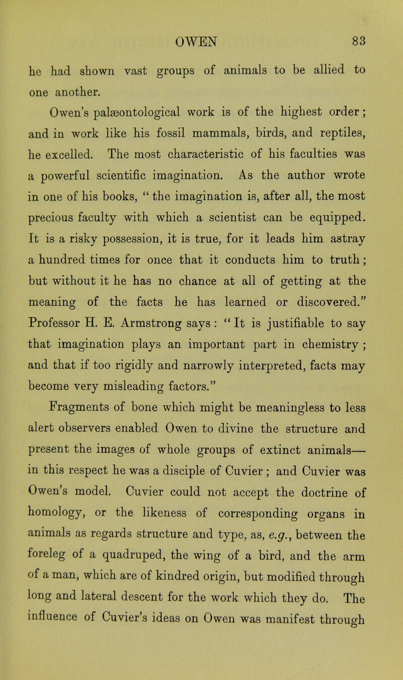 he had shown vast groups of animals to be allied to one another. Owen’s palaeontological work is of the highest order; and in work like his fossil mammals, birds, and reptiles, he excelled. The most characteristic of his faculties was a powerful scientific imagination. As the author wrote in one of his books, “ the imagination is, after all, the most precious faculty with which a scientist can be equipped. It is a risky possession, it is true, for it leads him astray a hundred times for once that it conducts him to truth; but without it he has no chance at all of getting at the meaning of the facts he has learned or discovered.” Professor H. E. Armstrong says: “It is justifiable to say that imagination plays an important part in chemistry ; and that if too rigidly and narrowly interpreted, facts may become very misleading factors.” Fragments of bone which might be meaningless to less alert observers enabled Owen to divine the structure and present the images of whole groups of extinct animals— in this respect he was a disciple of Cuvier ; and Cuvier was Owen’s model. Cuvier could not accept the doctrine of homology, or the likeness of corresponding organs in animals as regards structure and type, as, e.g., between the foreleg of a quadruped, the wing of a bird, and the arm of a man, which are of kindred origin, but modified through long and lateral descent for the work which they do. The influence of Cuvier’s ideas on Owen was manifest through