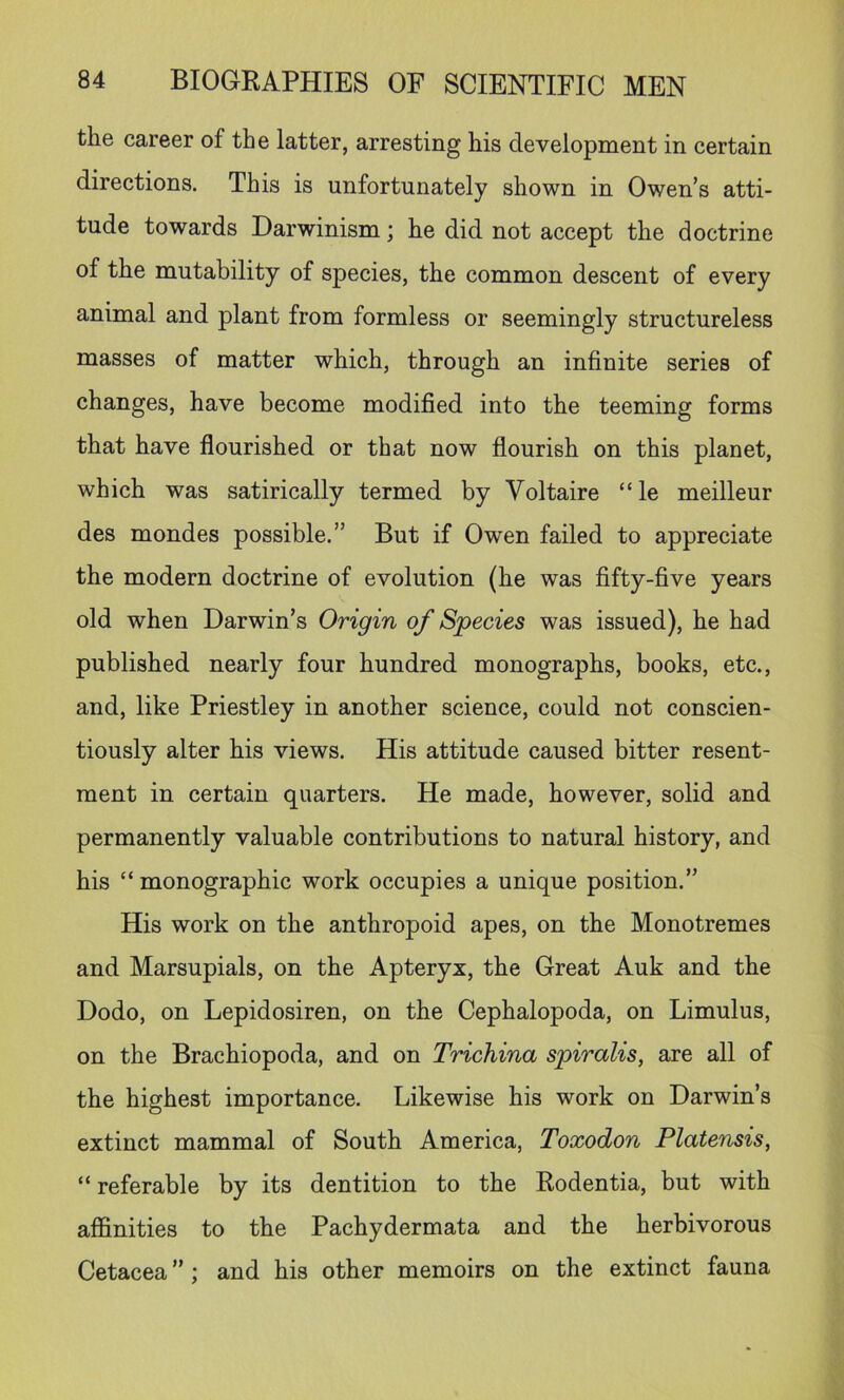 the career of the latter, arresting his development in certain directions. This is unfortunately shown in Owen’s atti- tude towards Darwinism; he did not accept the doctrine of the mutability of species, the common descent of every animal and plant from formless or seemingly structureless masses of matter which, through an infinite series of changes, have become modified into the teeming forms that have flourished or that now flourish on this planet, which was satirically termed by Voltaire “ le meilleur des mondes possible,” But if Owen failed to appreciate the modern doctrine of evolution (he was fifty-five years old when Darwin’s Origin of Species was issued), he had published nearly four hundred monographs, books, etc., and, like Priestley in another science, could not conscien- tiously alter his views. His attitude caused bitter resent- ment in certain quarters. He made, however, solid and permanently valuable contributions to natural history, and his “ monographic work occupies a unique position.” His work on the anthropoid apes, on the Monotremes and Marsupials, on the Apteryx, the Great Auk and the Dodo, on Lepidosiren, on the Cephalopoda, on Limulus, on the Brachiopoda, and on Trichina spiralis, are all of the highest importance. Likewise his work on Darwin’s extinct mammal of South America, Toxodon Platensis, “ referable by its dentition to the Rodentia, but with affinities to the Pachydermata and the herbivorous Cetacea ”; and his other memoirs on the extinct fauna
