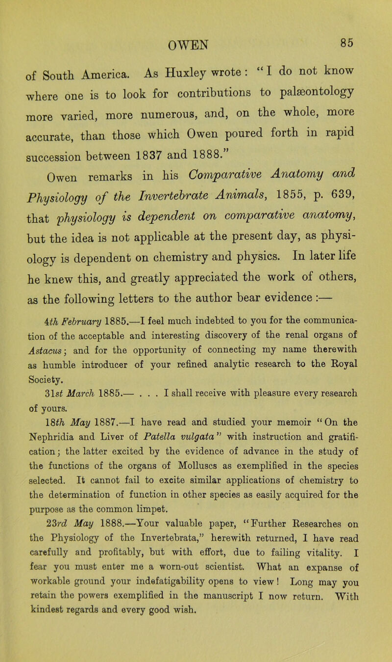of South America. As Huxley wrote : “ I do not know where one is to look for contributions to palaeontology more varied, more numerous, and, on the whole, more accurate, than those which Owen poured forth in rapid succession between 1837 and 1888. Owen remarks in his Comparative Anatomy and Physiology of the Invertebrate Animals, 1855, p. 639, that physiology is dependent on comparative anatomy, but the idea is not applicable at the present day, as physi- ology is dependent on chemistry and physics. In later life he knew this, and greatly appreciated the work of others, as the following letters to the author bear evidence :— Uh February 1885.—I feel much indebted to you for the communica- tion of the acceptable and interesting discovery of the renal organs of Astacus-, and for the opportunity of connecting my name therewith as humble introducer of your refined analytic research to the Royal Society. 31sf iliarc/i 1885.— . . . I shall receive with pleasure every research of yours. 18^^ May 1887.—I have read and studied your memoir “On the Nephridia and Liver of Patella vulgata'’ with instruction and gratifi- cation ; the latter excited by the evidence of advance in the study of the functions of the organs of Molluscs as exemplified in the species selected. It cannot fail to excite similar applications of chemistry to the determination of function in other species as easily acquired for the purpose as the common limpet. 23ri May 1888.—Your valuable paper, “Further Researches on the Physiology of the Invertehrata,” herewith returned, 1 have read carefully and profitably, hut with effort, due to failing vitality. I fear you must enter me a worn-out scientist. What an expanse of workable ground your indefatigability opens to view! Long may you retain the powers exemplified in the manuscript I now return. With kindest regards and every good wish.