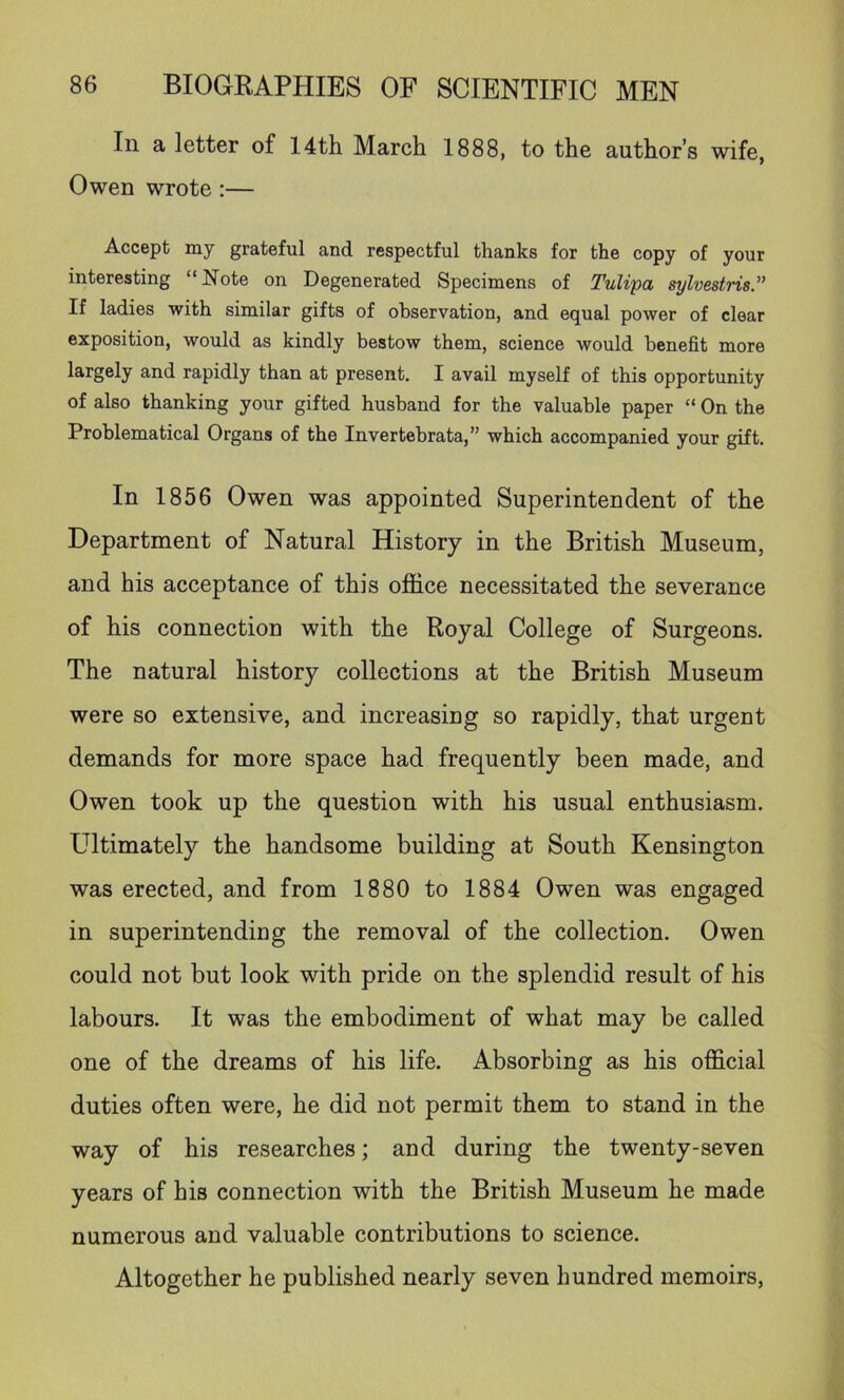 In a letter of 14th March 1888, to the author’s wife, Owen wrote:— Accept my grateful and respectful thanks for the copy of your interesting “Note on Degenerated Specimens of Tulipa sylvestris” If ladies with similar gifts of observation, and equal power of clear exposition, would as kindly bestow them, science would benefit more largely and rapidly than at present. I avail myself of this opportunity of also thanking your gifted husband for the valuable paper “ On the Problematical Organs of the Invertehrata,” which accompanied your gift. In 1856 Owen was appointed Superintendent of the Department of Natural History in the British Museum, and his acceptance of this ojSice necessitated the severance of his connection with the Royal College of Surgeons. The natural history collections at the British Museum were so extensive, and increasing so rapidly, that urgent demands for more space had frequently been made, and Owen took up the question with his usual enthusiasm. Ultimately the handsome building at South Kensington was erected, and from 1880 to 1884 Owen was engaged in superintending the removal of the collection. Owen could not but look with pride on the splendid result of his labours. It was the embodiment of what may be called one of the dreams of his life. Absorbing as his official duties often were, he did not permit them to stand in the way of his researches; and during the twenty-seven years of his connection with the British Museum he made numerous and valuable contributions to science. Altogether he published nearly seven hundred memoirs,
