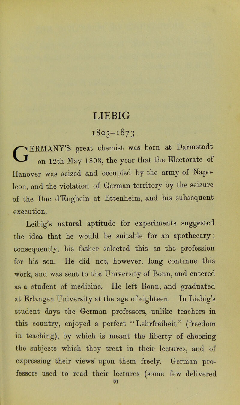 LIEBIG 1803-1873 GERMANY’S great chemist was born at Darmstadt on 12tb May 1803, the year that the Electorate of Hanover was seized and occupied by the army of Napo- leon, and the violation of German territory by the seizure of the Due d’Enghein at Ettenheim, and his subsequent execution. Leibig’s natural aptitude for experiments suggested the idea that he would be suitable for an apothecary ; consequently, his father selected this as the profession for his son. He did not, however, long continue this work, and was sent to the University of Bonn, and entered as a student of medicine. He left Bonn, and graduated at Erlangen University at the age of eighteen. In Liebig’s student days the German professors, unlike teachers in this country, enjoyed a perfect “ Lehrfreiheit ” (freedom in teaching), by which is meant the liberty of choosing the subjects which they treat in their lectures, and of expressing their views' upon them freely. German pro- fessors used to read their lectures (some few delivered
